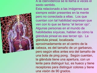 A la clarividencia se le llama a veces el sexto sentido.   Esta relacionado a las imágenes que siempre están presentes en la mente pero no conectada a ellas.  Los que cuentan con tal habilidad expresan que ven con lo que se llama “el tercer ojo”.  Algunas personas en el mundo de habilidades síquicas, hablan de cómo la glándula pineal es ese tercer ojo.  La  glándula pineal, localizada aproximadamente en el centro de la cabeza, es del tamaño de un garbanzo, pero según ellos antes era del tamaño de una bola de ping pong.  Según cuentan, la glándula tiene una apertura, con un lente para distinguir luz, es hueco y tiene receptores para distinguir colores y tiene una visión de 90 grados.  