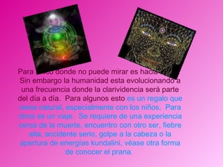 Para único donde no puede mirar es hacia abajo.  Sin embargo la humanidad esta evolucionando a una frecuencia donde la clarividencia será parte del día a día.  Para algunos esto  es un regalo que viene natural, especialmente con los niños.  Para otros es un viaje.  Se requiere de una experiencia cerca de la muerte, encuentro con otro ser, fiebre alta, accidente serio, golpe a la cabeza o la apertura de energías kundalini, véase otra forma de conocer el prana.  