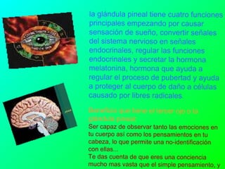 la glándula pineal tiene cuatro funciones principales empezando por causar sensación de sueño, convertir señales del sistema nervioso en señales endocrinales, regular las funciones endocrinales y secretar la hormona melatonina, hormona que ayuda a regular el proceso de pubertad y ayuda a proteger al cuerpo de daño a células causado por libres radicales .  Beneficio que tiene el tercer ojo o la glándula pineal : Ser capaz de observar tanto las emociones en tu cuerpo así como los pensamientos en tu cabeza, lo que permite una no-identificación con ellas... Te das cuenta de que eres una conciencia mucho mas vasta que el simple pensamiento, y empieza a crecer algo en ti, que poco a poco te va dando mas paz y serenidad en tu vida...  
