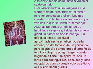 A la clarividencia se le llama a veces el sexto sentido.   Esta relacionado a las imágenes que siempre están presentes en la mente pero no conectada a ellas.  Los que cuentan con tal habilidad expresan que ven con lo que se llama “el tercer ojo”.  Algunas personas en el mundo de habilidades síquicas, hablan de cómo la glándula pineal es ese tercer ojo.  La  glándula pineal, localizada aproximadamente en el centro de la cabeza, es del tamaño de un garbanzo, pero según ellos antes era del tamaño de una bola de ping pong.  Según cuentan, la glándula tiene una apertura, con un lente para distinguir luz, es hueco y tiene receptores para distinguir colores y tiene una visión de 90 grados.  