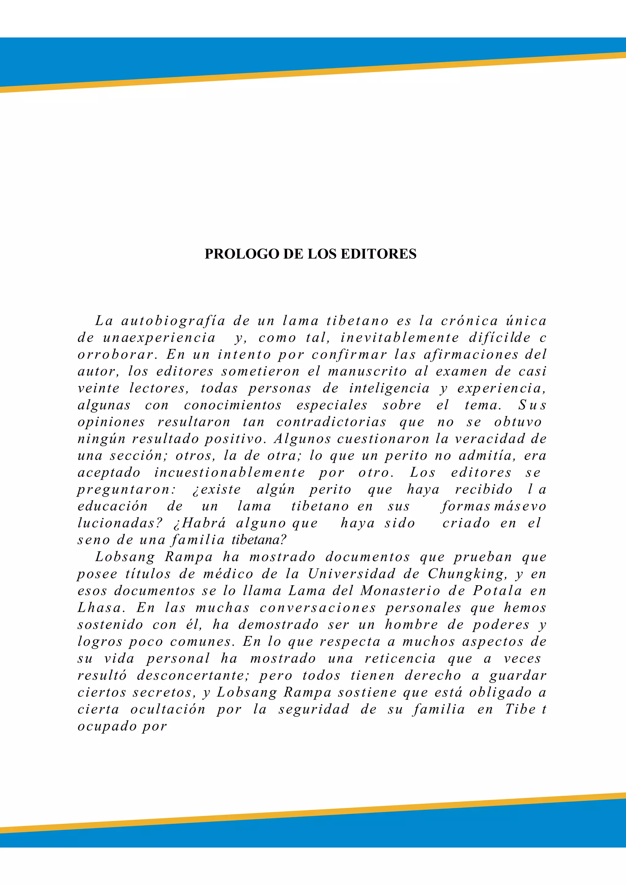 PROLOGO DE LOS EDITORES
La autobiografía de un lama tibetano es la crónica única
de unaexperiencia y, como tal, inevitablemente difícilde c
orroborar. En un intento por confir mar las afirmaciones del
autor, los editores sometieron el manuscrito al examen de casi
veinte lectores, todas personas de inteligencia y experiencia,
algunas con conocimientos especiales sobre el tema. S u s
opiniones resultaron tan contradictorias que no se obtuvo
ningún resultado positivo. Algunos cuestionaron la veracidad de
una sección; otros, la de otra; lo que un perito no admitía, era
aceptado incuestionablemente por otro. Los editores se
preguntaron: ¿existe algún perito que haya recibido l a
educación de un lama tibetano en sus formas másevo
lucionadas? ¿Habrá alguno que haya sido criado en el
seno de una familia tibetana?
Lobsang Rampa ha mostrado documentos que prueban que
posee títulos de médico de la Universidad de Chungking, y en
esos documentos se lo llama Lama del Monasterio de Potala en
Lhasa. En las muchas conversaciones personales que hemos
sostenido con él, ha demostrado ser un hombre de poderes y
logros poco comunes. En lo que respecta a muchos aspectos de
su vida personal ha mostrado una reticencia que a veces
resultó desconcertante; pero todos tienen derecho a guardar
ciertos secretos, y Lobsang Rampa sostiene que está obligado a
cierta ocultación por la seguridad de su familia en Tibe t
ocupado por
 
