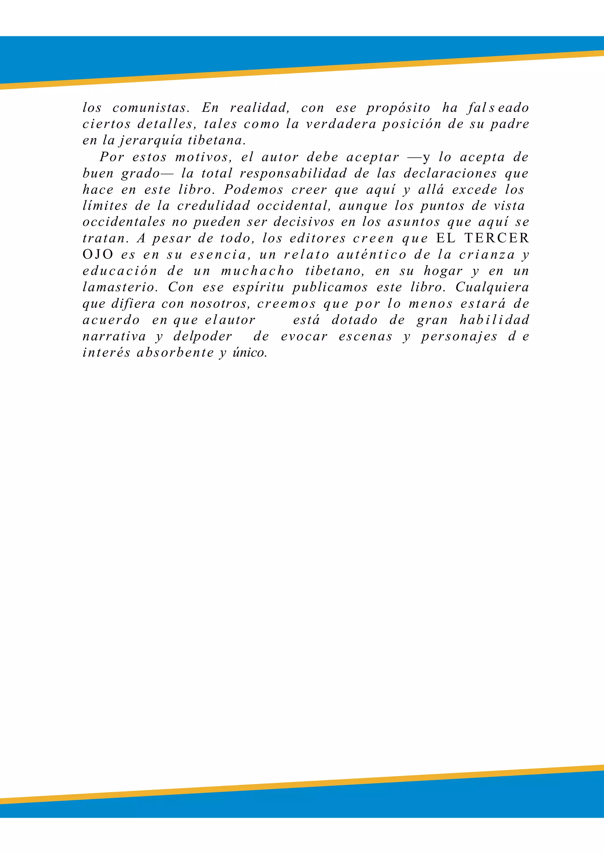 LOBSANG RAMPA
los comunistas. En realidad, con ese propósito ha fal s eado
ciertos detalles, tales como la verdadera posición de su padre
en la jerarquía tibetana.
Por estos motivos, el autor debe aceptar —y lo acepta de
buen grado— la total responsabilidad de las declaraciones que
hace en este libro. Podemos creer que aquí y allá excede los
límites de la credulidad occidental, aunque los puntos de vista
occidentales no pueden ser decisivos en los asuntos que aquí se
tratan. A pesar de todo, los editores c r e en q u e EL TERCER
OJ O es e n s u ese ncia , un r e lato auténtico de la crianz a y
educación de un muchacho tibetano, en su hogar y en un
lamasterio. Con ese espíritu publicamos este libro. Cualquiera
que difiera con nosotros, creemos que por lo menos estará de
acuerdo en que el autor está dotado de gran hab i l i dad
narrativa y delpoder de evocar escenas y personajes d e
interés absorbente y único.
 