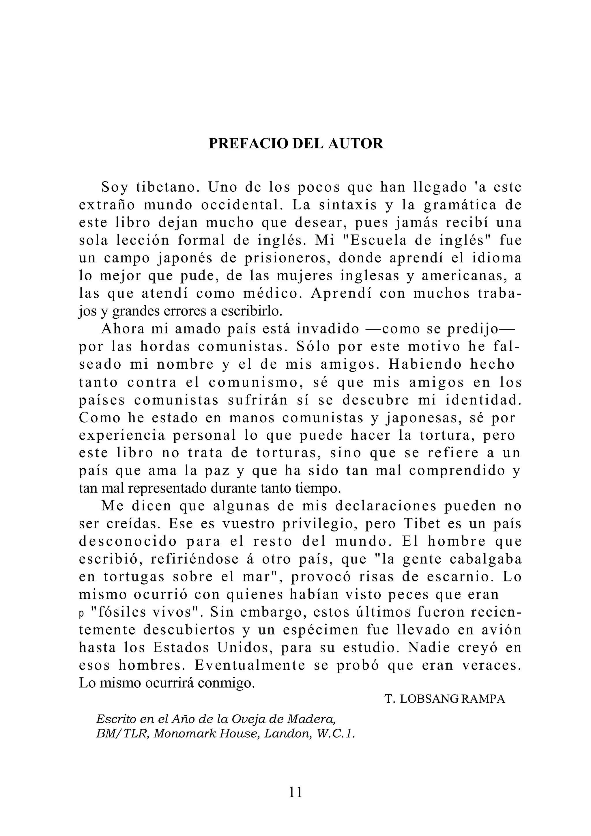 PREFACIO DEL AUTOR
Soy tibetano. Uno de los pocos que han llegado 'a este
extraño mundo occidental. La sintaxis y la gramática de
este libro dejan mucho que desear, pues jamás recibí una
sola lección formal de inglés. Mi "Escuela de inglés" fue
un campo japonés de prisioneros, donde aprendí el idioma
lo mejor que pude, de las mujeres inglesas y americanas, a
las que atendí como médico. Aprendí con muchos traba-
jos y grandes errores a escribirlo.
Ahora mi amado país está invadido —como se predijo—
por las hordas comunistas. Sólo por este motivo he fal-
seado mi nombre y el de mis amigos. Habiendo hecho
tanto contra el co munismo, sé que mis amigos en los
países comunistas sufrirán sí se descubre mi identidad.
Como he estado en manos comunistas y japonesas, sé por
experiencia personal lo que puede hacer la tortura, pero
este libro no trata de torturas, sino que se refiere a un
país que ama la paz y que ha sido tan mal comprendido y
tan mal representado durante tanto tiempo.
Me dicen que algunas de mis declaraciones pueden no
ser creídas. Ese es vuestro privilegio, pero Tibet es un país
d esconocido p ar a el resto de l mundo. El hombr e que
escribió, refiriéndose á otro país, que "la gente cabalgaba
en tortugas sobre el mar", provocó risas de escarnio. Lo
mismo ocurrió con quienes habían visto peces que eran
p "fósiles vivos". Sin embargo, estos últimos fueron recien-
temente descubiertos y un espécimen fue llevado en avión
hasta los Estados Unidos, para su estudio. Nadie creyó en
esos hombres. Eventualmente se probó que eran veraces.
Lo mismo ocurrirá conmigo.
11
LOBSANG RAMPA
 