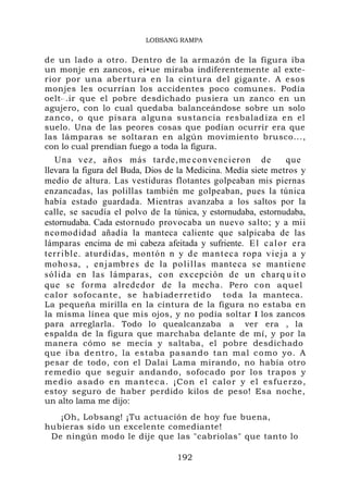 Una vez, años más tarde,me convencieron de que
llevara la figura del Buda, Dios de la Medicina. Medía siete metros y
medio de altura. Las vestiduras flotantes golpeaban mis piernas
enzancadas, las polillas también me golpeaban, pues la túnica
había estado guardada. Mientras avanzaba a los saltos por la
calle, se sacudía el polvo de la túnica, y estornudaba, estornudaba,
estornudaba. Cada estornudo provocaba un nuevo salto; y a mii
ncomodidad añadía la manteca caliente que salpicaba de las
lámparas encima de mi cabeza afeitada y sufriente. El calor era
terrible. aturdidas, montón n y de manteca ropa vieja a y
mohosa, , enjambres de la polillas manteca se mantiene
sólida en las lámparas, con excepción de un charq u it o
que se forma alrededor de la mecha
 