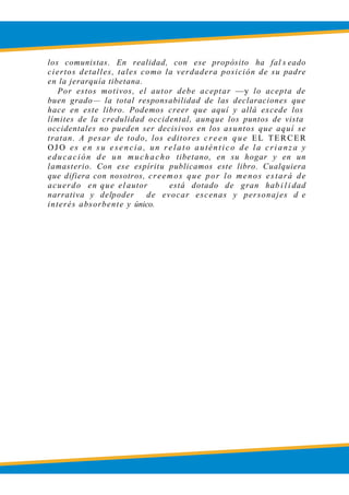 LOBSANG RAMPA
los comunistas. En realidad, con ese propósito ha fal s eado
ciertos detalles, tales como la verdadera posición de su padre
en la jerarquía tibetana.
Por estos motivos, el autor debe aceptar —y lo acepta de
buen grado— la total responsabilidad de las declaraciones que
hace en este libro. Podemos creer que aquí y allá excede los
límites de la credulidad occidental, aunque los puntos de vista
occidentales no pueden ser decisivos en los asuntos que aquí se
tratan. A pesar de todo, los editores c r e en q u e EL TERCER
OJ O es e n s u ese ncia , un r e lato auténtico de la crianz a y
educación de un muchacho tibetano, en su hogar y en un
lamasterio. Con ese espíritu publicamos este libro. Cualquiera
que difiera con nosotros, creemos que por lo menos estará de
acuerdo en que el autor está dotado de gran hab i l i dad
narrativa y delpoder de evocar escenas y personajes d e
interés absorbente y único.
 
