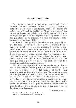 PREFACIO DEL AUTOR
Soy tibetano. Uno de los pocos que han llegado 'a este
extraño mundo occidental. La sintaxis y la gramática de
este libro dejan mucho que desear, pues jamás recibí una
sola lección formal de inglés. Mi "Escuela de inglés" fue
un campo japonés de prisioneros, donde aprendí el idioma
lo mejor que pude, de las mujeres inglesas y americanas, a
las que atendí como médico. Aprendí con muchos traba-
jos y grandes errores a escribirlo.
Ahora mi amado país está invadido —como se predijo—
por las hordas comunistas. Sólo por este motivo he fal-
seado mi nombre y el de mis amigos. Habiendo hecho
tanto contra el co munismo, sé que mis amigos en los
países comunistas sufrirán sí se descubre mi identidad.
Como he estado en manos comunistas y japonesas, sé por
experiencia personal lo que puede hacer la tortura, pero
este libro no trata de torturas, sino que se refiere a un
país que ama la paz y que ha sido tan mal comprendido y
tan mal representado durante tanto tiempo.
Me dicen que algunas de mis declaraciones pueden no
ser creídas. Ese es vuestro privilegio, pero Tibet es un país
d esconocido p ar a el resto de l mundo. El hombr e que
escribió, refiriéndose á otro país, que "la gente cabalgaba
en tortugas sobre el mar", provocó risas de escarnio. Lo
mismo ocurrió con quienes habían visto peces que eran
p "fósiles vivos". Sin embargo, estos últimos fueron recien-
temente descubiertos y un espécimen fue llevado en avión
hasta los Estados Unidos, para su estudio. Nadie creyó en
esos hombres. Eventualmente se probó que eran veraces.
Lo mismo ocurrirá conmigo.
11
LOBSANG RAMPA
 