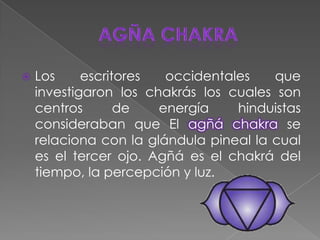 AgñachakraLos escritores occidentales que investigaron los chakrás los cuales son  centros de energía hinduistas consideraban que El agñáchakrase relaciona con la glándula pineal la cual es el tercer ojo.Agñá es el chakrá del tiempo, la percepción y luz. 