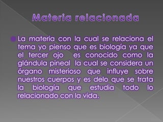 Materia relacionadaLa materia con la cual se relaciona el tema yo pienso que es biología ya que el tercer ojo  es conocido como la glándula pineal  la cual se considera un órgano misterioso que influye sobre nuestros cuerpos y es delo que se trata la biología que estudia todo lo relacionado con la vida. 