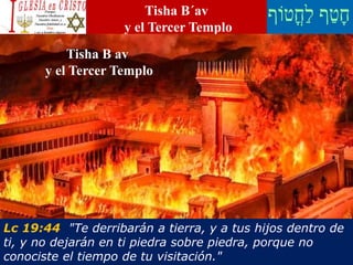 Tisha B´av
y el Tercer Templo
Lc 19:44 "Te derribarán a tierra, y a tus hijos dentro de
ti, y no dejarán en ti piedra sobre piedra, porque no
conociste el tiempo de tu visitación."
Tisha B av
y el Tercer Templo
 