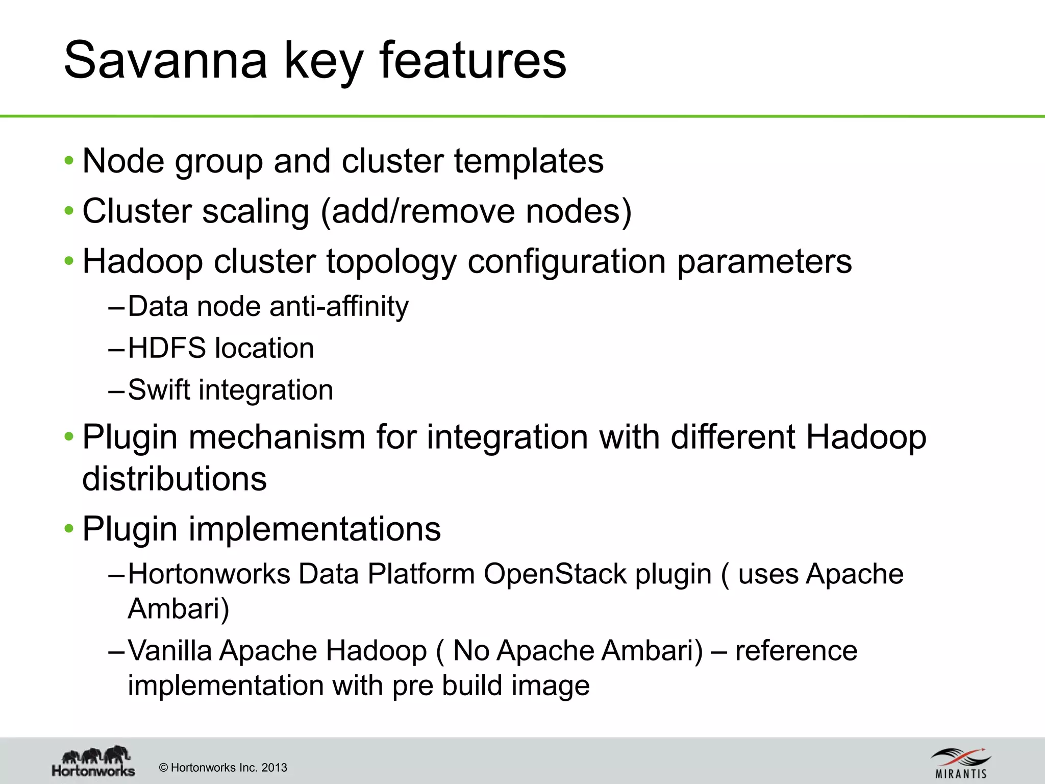 © Hortonworks Inc. 2013
Savanna key features
• Node group and cluster templates
• Cluster scaling (add/remove nodes)
• Hadoop cluster topology configuration parameters
–Data node anti-affinity
–HDFS location
–Swift integration
• Plugin mechanism for integration with different Hadoop
distributions
• Plugin implementations
–Hortonworks Data Platform OpenStack plugin ( uses Apache
Ambari)
–Vanilla Apache Hadoop ( No Apache Ambari) – reference
implementation with pre build image
 