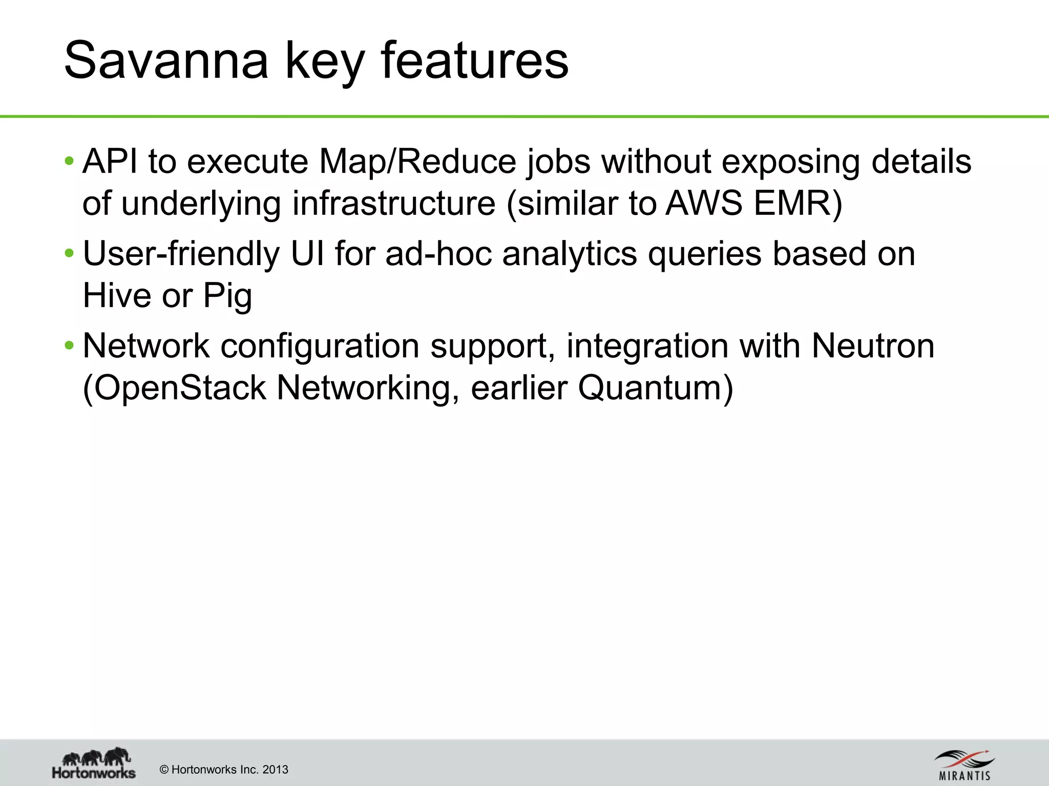 © Hortonworks Inc. 2013
Savanna key features
• API to execute Map/Reduce jobs without exposing details
of underlying infrastructure (similar to AWS EMR)
• User-friendly UI for ad-hoc analytics queries based on
Hive or Pig
• Network configuration support, integration with Neutron
(OpenStack Networking, earlier Quantum)
 