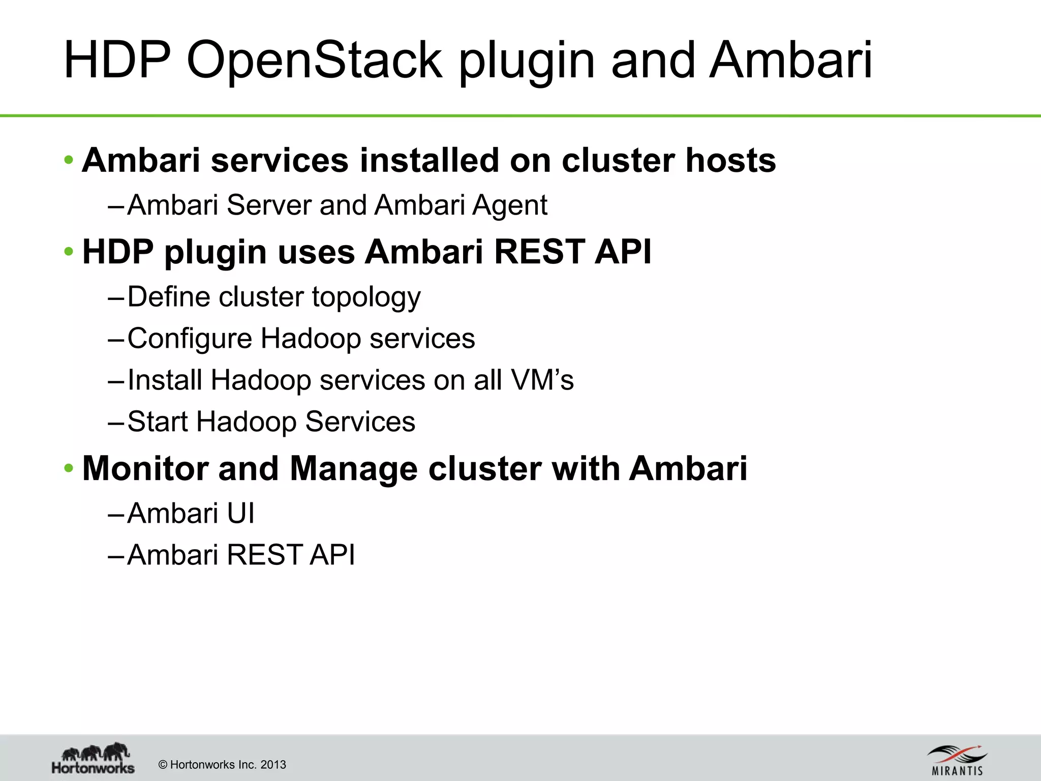© Hortonworks Inc. 2013
HDP OpenStack plugin and Ambari
• Ambari services installed on cluster hosts
–Ambari Server and Ambari Agent
• HDP plugin uses Ambari REST API
–Define cluster topology
–Configure Hadoop services
–Install Hadoop services on all VM’s
–Start Hadoop Services
• Monitor and Manage cluster with Ambari
–Ambari UI
–Ambari REST API
 