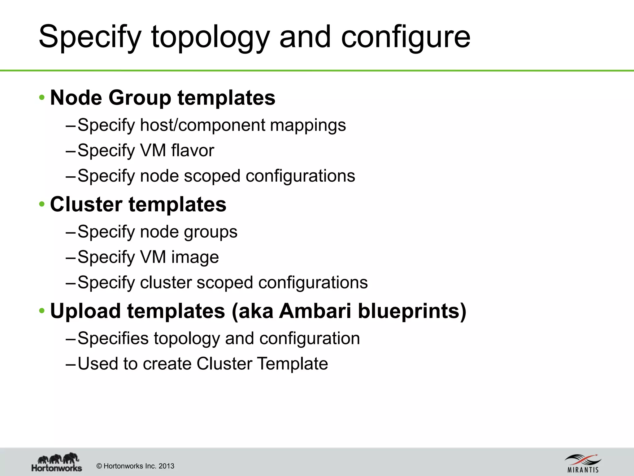 © Hortonworks Inc. 2013
Specify topology and configure
• Node Group templates
–Specify host/component mappings
–Specify VM flavor
–Specify node scoped configurations
• Cluster templates
–Specify node groups
–Specify VM image
–Specify cluster scoped configurations
• Upload templates (aka Ambari blueprints)
–Specifies topology and configuration
–Used to create Cluster Template
 