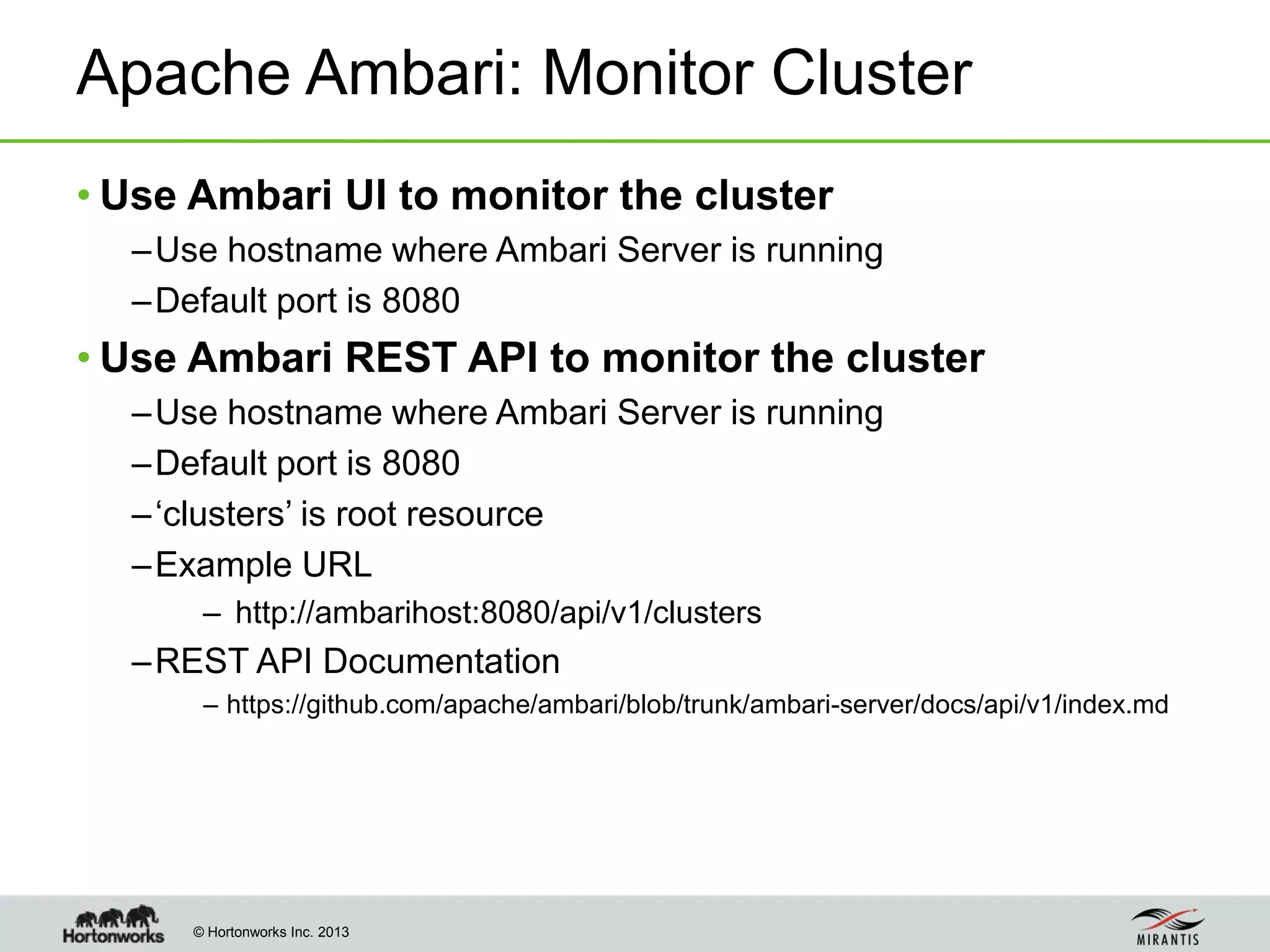 © Hortonworks Inc. 2013
Apache Ambari: Monitor Cluster
• Use Ambari UI to monitor the cluster
–Use hostname where Ambari Server is running
–Default port is 8080
• Use Ambari REST API to monitor the cluster
–Use hostname where Ambari Server is running
–Default port is 8080
–‘clusters’ is root resource
–Example URL
– http://ambarihost:8080/api/v1/clusters
–REST API Documentation
– https://github.com/apache/ambari/blob/trunk/ambari-server/docs/api/v1/index.md
 