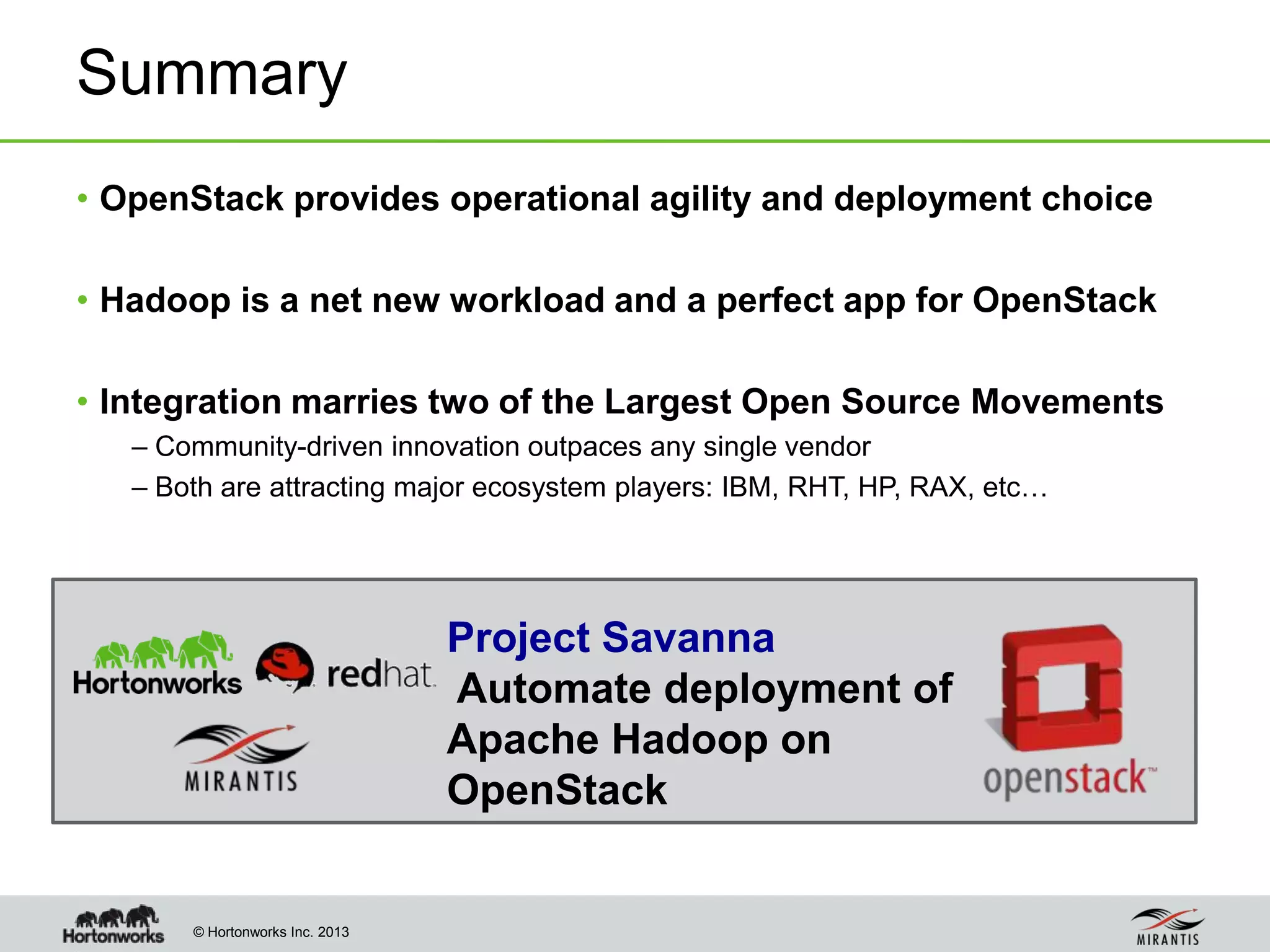 © Hortonworks Inc. 2013
• OpenStack provides operational agility and deployment choice
• Hadoop is a net new workload and a perfect app for OpenStack
• Integration marries two of the Largest Open Source Movements
– Community-driven innovation outpaces any single vendor
– Both are attracting major ecosystem players: IBM, RHT, HP, RAX, etc…
Summary
Project Savanna
Automate deployment of
Apache Hadoop on
OpenStack
 