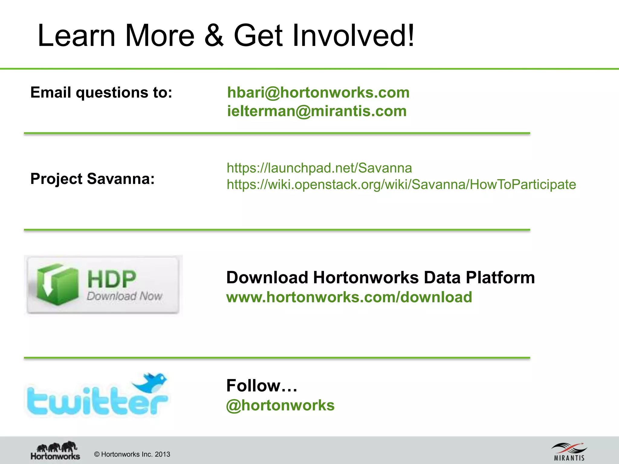 © Hortonworks Inc. 2013
Learn More & Get Involved!
Download Hortonworks Data Platform
www.hortonworks.com/download
Follow…
@hortonworks
Email questions to:
Project Savanna:
https://launchpad.net/Savanna
https://wiki.openstack.org/wiki/Savanna/HowToParticipate
hbari@hortonworks.com
ielterman@mirantis.com
 
