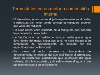 Termostatos en un motor a combustión
interna
 El termostato; se encuentra alojado regularmente en el cuello,
o estructura del motor, donde conecta la manguera superior
que viene del radiador.
 En otros casos viene instalada en la manguera que, conecta
la parte inferior del radiador.
 La función de un termostato consiste, en evitar que el agua
fluya dentro del motor, hasta que este, no haya llegado a su
temperatura de funcionamiento, de acuerdo con las
especificaciones del fabricante.
 En cuanto el motor alcanza su temperatura de
funcionamiento, el material del que está hecho el termostato,
dilata su resistencia, permitiendo que la presión del agua
caliente, abra la compuerta , y de esta manera el agua circula
por todo el sistema de enfriamiento

 