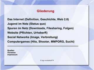Gliederung  Das Internet (Definition, Geschichte, Web 2.0) Jugend im Netz (Status quo) Spuren im Netz (Downloads, Filesharing, Folgen)  Website (Pflichten, UrheberR) Social Networks (Image, Verbreitung) Computergames (Hits, Shooter, MMPORG, Sucht) _____________________________________________ Quellen  Verweise impressum 