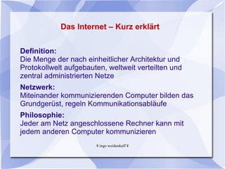 Das Internet – Kurz erklärt Definition:  Die Menge der nach einheitlicher Architektur und Protokollwelt aufgebauten, weltweit verteilten und zentral administrierten Netze  Netzwerk:  Miteinander kommunizierenden Computer bilden das Grundgerüst, regeln Kommunikationsabläufe Philosophie:  Jeder am Netz angeschlossene Rechner kann mit jedem anderen Computer kommunizieren 