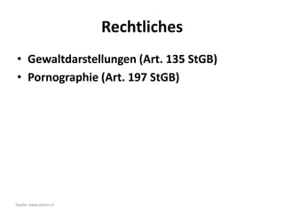 Rechtliches
• Gewaltdarstellungen (Art. 135 StGB)
• Pornographie (Art. 197 StGB)




Quelle: www.admin.ch
 