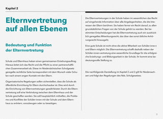 9
Bedeutung und Funktion  
der Elternvertretung
Schule und Elternhaus haben einen gemeinsamen Erziehungsauftrag.
Hieraus leitet sich das Recht und die Pﬂicht zu einer partnerschaftli-
chen Zusammenarbeit ab. Diese im Niedersächsischen Schulgesetz
geregelte rechtliche Seite korrespondiert mit dem Wunsch vieler Schu-
len nach einem engen Kontakt mit den Eltern.
Organisatorische Regelungen sollen sicherstellen, dass die Schule als
öffentliche Einrichtung für Eltern durchschaubar ist. Dies wird durch
die Einrichtung von Elternvertretungen gewährleistet. Durch die Eltern-
vertretung soll eine Verbindung zwischen dem Elternhaus und der
Schule geschaffen werden. Sie soll hauptsächlich mithelfen, die Proble-
me und Konﬂikte der Schüler-innen mit der Schule und dem Eltern-
haus zu erörtern, vorzubeugen oder zu beseitigen.
Die Elternvertretungen in der Schule haben im wesentlichen das Recht
auf eingehende Information über alle Angelegenheiten, die die Inte-
ressen der Eltern berühren. Sie haben ferner ein Recht darauf, zu allen
grundsätzlichen Fragen von der Schule gehört zu werden. Bei be-
stimmten Entscheidungen hat die Elternvertretung auch ein ausdrück-
lich geregeltes Mitwirkungsrecht, das über das sonst übliche Anhö-
rungsrecht hinausgeht.
Eine gute Schule ist nicht ohne die aktive Mitarbeit von Schüler-inne-n
und Eltern möglich. Die Elternvertretung schafft deshalb neben der
Schüler-innen-vertretung eine wesentliche Grundlage für die erfolgrei-
che Erziehungs- und Bildungsarbeit in der Schule; ihr kommt eine be-
deutungsvolle Stellung zu.
Die nachfolgende Darstellung im Kapitel 2 und 3 gilt für Niedersach-
sen und folgt den Regelungen des Nds. Schulgesetzes.
Kapitel 2
Elternvertretung
auf allen Ebenen
 
