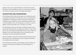 15
geudet« werden, denn es gibt wichtigeres zu behandeln. Auf jeden
Fall sollte sich die Geschäftsordnung (wenn sie überhaupt erforderlich
ist) in Inhalt und Umfang auf das notwendigste beschränken.
AUSSTATTUNG UND FINANZIERUNG
Der Schulträger hat den Elternvertretungen die zur Wahrnehmung ih-
rer Aufgaben erforderlichen Einrichtungen und den notwendigen Ge-
schäftsbedarf zur Verfügung zu stellen. Im übrigen sind die Schulen
verpﬂichtet, dem Schulelternrat und den Klassenelternschaften bei ih-
rer Arbeit behilﬂich zu sein, z.B. Einladungen zu schreiben, zu verviel-
fältigen und über die Schüler-innen an die Eltern zu verteilen.
Der Schulträger hat für Versammlungen und Besprechungen die ent-
sprechenden Räumlichkeiten zur Verfügung zu stellen. Er sorgt im übri-
gen für den notwendigen Geschäftsbedarf dadurch, dass er Papier, Fo-
tokopien, Porto- sowie Telefonkosten als auch erforderliche Texte
(Schulgesetz, Schulverwaltungsblatt) bereitstellt.
Die beim Schulleiter vorhandene Schulrecht-Sammlung steht auch der
Elternvertretung zur Verfügung, kann aber eine eigene »Handbüche-
rei« des Elternrates nicht ersetzen.
Für die Erfüllung der Pﬂichten des Schulträgers hat bei den Elternver-
tretungen in der Schule der Schulleiter oder die Schulleiterin zu
sorgen.3
 