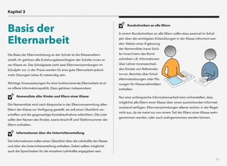 17
Die Basis der Elternvertretung an der Schule ist die Klasseneltern-
schaft; ihr gehören alle Erziehungsberechtigten der Schüler-innen ei-
ner Klasse an. Das Schulgesetz sieht zwei Elternversammlungen im
Schuljahr vor, in der Praxis werden für eine gute Elternarbeit jedoch
mehr Sitzungen (etwa 4) notwendig sein.
Wichtige Voraussetzungen für eine funktionierende Elternarbeit ist ei-
ne offene Informationspolitik. Dazu gehören insbesondere:
Namensliste aller Kinder und Eltern einer Klasse
Die Namensliste wird nach Absprache in der Elternversammlung allen
Eltern der Klasse zur Verfügung gestellt; sie soll einen Überblick ver-
schaffen und die gegenseitige Kontaktaufnahme erleichtern. Die Liste
sollte den Namen des Kindes, sowie Anschrift und Telefonnummer der
Eltern enthalten.
Informationen über die Unterrichtsverteilung
Die Informationen sollen einen Überblick über die Lehrkräfte der Klasse
und über die Unterrichtsverteilung enthalten. Dabei sollten möglichst
auch die Sprechzeiten für die einzelnen Lehrkräfte angegeben sein.
Rundschreiben an alle Eltern
In einem Rundschreiben an alle Eltern sollte etwa zweimal im Schul-
jahr über die wichtigsten Entwicklungen in der Klasse informiert wer-
den. Neben einer Ergänzung
der Namensliste (neue Schü-
ler-innen) kann das Rund-
schreiben z.B. Informationen
über Lehrer-innenwechsel,
den Einsatz von Referendar-
inn-en, Berichte über Schul-
elternratssitzungen oder Pla-
nungen für Klassenaktivitäten
enthalten.
Nur eine umfangreiche Informationsarbeit kann sicherstellen, dass
möglichst alle Eltern einer Klasse über einen ausreichenden Informati-
onsstand verfügen. Elternversammlungen alleine reichen in der Regel
nicht aus, da sie meist nur von einem Teil der Eltern einer Klasse wahr-
genommen werden, oder auch wahrgenommen werden können.
Kapitel 3
Basis der
Elternarbeit
 