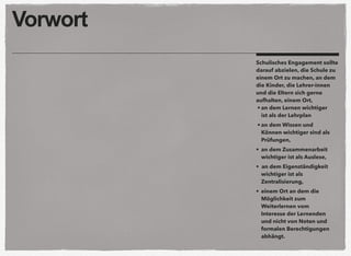 Vorwort
Schulisches Engagement sollte
darauf abzielen, die Schule zu
einem Ort zu machen, an dem
die Kinder, die Lehrer-innen
und die Eltern sich gerne
aufhalten, einem Ort,
• an dem Lernen wichtiger
ist als der Lehrplan
• an dem Wissen und
Können wichtiger sind als
Prüfungen,
• an dem Zusammenarbeit
wichtiger ist als Auslese,
• an dem Eigenständigkeit
wichtiger ist als
Zentralisierung,
• einem Ort an dem die
Möglichkeit zum
Weiterlernen vom
Interesse der Lernenden
und nicht von Noten und
formalen Berechtigungen
abhängt.
 