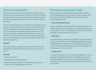 22
Wie leiten wir das Gespräch?
Wie schon erwähnt, sind wir Elternvertreterinnen und Elternvertreter
verantwortlich für den Elternabend und damit auch für die Leitung des
Gesprächs. Dabei brauchen wir etwas Fingerspitzengefühl, wenn allzu
spontane oder redselige Eltern die stillen oder unsicheren zu überrol-
len drohen.
Das ist für ungeübte Eltern gar nicht so leicht. Bei schwierigen Themen
könnten wir den Lehrer/die Lehrerin oder einen »Experten« bitten, die
Diskussionsleitung zu übernehmen. Manche Themen sind so interes-
sant, dass wir viele Stunden darüber diskutieren könnten. Auch hier
müssen wir versuchen, das Gespräch nicht ausufern zu lassen (roter
Faden!). Hin und wieder sollten wir eine kurze Zusammenfassung ge-
ben und nach einer bestimmten Zeit (vorher vielleicht festlegen) zu ei-
nem Abschluss kommen.
WICHTIG:
Elternabende sollten so gestaltet werden, dass am Ende auch etwas
»Handfestes« herauskommt. (Erfahrungen machen, dass es sich auch
lohnt).
Das heißt:
• nicht zu viel an Stoff
• Meinungsbildung in Arbeitsgruppen …
• Beschlussvorlagen formulieren und verabschieden, die von den
Elternvertretern weitergeleitet werden können.
Wie bringen wir das Gespräch in Gang?
Manchmal bereitet es Schwierigkeiten, ein Gespräch zu beginnen  
oder ein festgefahrenes Gespräch wieder in Gang zu bringen. Durch
den Einsatz verschiedener Methoden können »Anstöße zum Ge-
spräch« gegeben werden:
• Brainstorming (Gehirnsturm)
Spontane Gedanken und Einfälle werden durch alle Anwesenden in
wenigen Minuten zusammengetragen, an der Tafel festgehalten, nach
Schwerpunkten sortiert und anschließend nach Wichtigkeit diskutiert.
Es erfolgt eine gute Einstimmung in ein Thema.
• Methode 66
Jeweils 6 Teilnehmer unterhalten sich 6 Minuten lang über ein Thema.
Die Gruppen unterrichten sich anschließend gegenseitig über ihr Ge-
sprächsergebnis und diskutieren in der Gesamtgruppe die genannten
Fragen und Probleme. Diese Methode eignet sich bei festgefahrenen
Arbeitsgruppen nach einem Referat.
• Gruppenarbeit
Es werden Kleingruppen mit je 3–6 Teilnehmern gebildet, die z.B. vor-
gegebene Fragestellungen diskutieren , das Ergebnis z.B. auf einer
Wandzeitung festhalten und sie dann in die Gesamtgruppe einbrin-
gen. Dadurch können die Eigenaktivitäten erhöht und die Arbeit inten-
siviert werden.
 