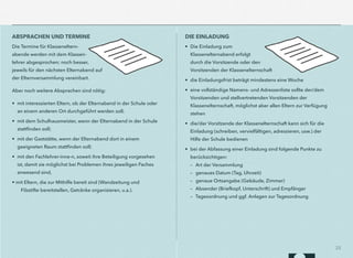 25
ABSPRACHEN UND TERMINE
Die Termine für Klasseneltern-
abende werden mit dem Klassen-
lehrer abgesprochen; noch besser,
jeweils für den nächsten Elternabend auf
der Elternversammlung vereinbart.
Aber noch weitere Absprachen sind nötig:
• mit interessierten Eltern, ob der Elternabend in der Schule oder
an einem anderen Ort durchgeführt werden soll;
• mit dem Schulhausmeister, wenn der Elternabend in der Schule
stattﬁnden soll;
• mit der Gaststätte, wenn der Elternabend dort in einem
geeigneten Raum stattﬁnden soll;
• mit den Fachlehrer-inne-n, soweit ihre Beteiligung vorgesehen
ist, damit sie möglichst bei Problemen ihres jeweiligen Faches
anwesend sind,
• mit Eltern, die zur Mithilfe bereit sind (Wandzeitung und
Filzstifte bereitstellen, Getränke organisieren, u.a.).
DIE EINLADUNG
• Die Einladung zum
Klassenelternabend erfolgt
durch die Vorsitzende oder den
Vorsitzenden der Klassenelternschaft
• die Einladungsfrist beträgt mindestens eine Woche
• eine vollständige Namens- und Adressenliste sollte der/dem
Vorsitzenden und stellvertretenden Vorsitzenden der
Klassenelternschaft, möglichst aber allen Eltern zur Verfügung
stehen
• die/der Vorsitzende der Klassenelternschaft kann sich für die
Einladung (schreiben, vervielfältigen, adressieren, usw.) der
Hilfe der Schule bedienen
• bei der Abfassung einer Einladung sind folgende Punkte zu  
berücksichtigen:  
– Art der Versammlung  
– genaues Datum (Tag, Uhrzeit)  
– genaue Ortsangabe (Gebäude, Zimmer)  
– Absender (Briefkopf, Unterschrift) und Empfänger  
– Tagesordnung und ggf. Anlagen zur Tagesordnung
 