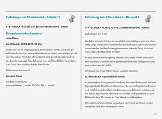 26
Einladung zum Elternabend – Beispiel 1
X-Y-SCHULE • KLASSE 2a • ELTERNVERTRETUNG – Datum
Elternabend eimal anders!
Liebe Eltern,
am Mittwoch, 10.05.2014, 20 Uhr
wollen wir uns im »Pegasos« (LEZ, Marktstraße) treffen, um beim ge-
mütlichen Essen über unsere »Probleme« zu reden, oder einfach zu klö-
nen. Von dieser Form des Elternabends sind ganz begeistert und ha-
ben bereits zugesagt: Frau Schwarz, Herr und Frau Müller, Herr Maier,
Frau Grün, Herr und Frau Bauer, Frau Fricke...
Sie kommen doch auch?
Vorname Name
Ihre Elternvertretung:  
Vorname Name, …straße, PLZ Ort, Tel: …, email: …
Einladung zum Elternabend – Beispiel 2
X-Y-SCHULE • KLASSE 7G2 • ELTERNVERTRETUNG – Datum
Liebe Eltern der 7 G2!  
 
Zunächst einmal möchten wir uns dafür entschuldigen, dass wir schon
recht lange nichts mehr voneinander gehört haben. Irgendwie sind wir
immer wieder darüber hinweggekommen, etwas in Gang zu setzen.
Aber: das soll jetzt anders werden!
Es gibt nämlich wieder genug Sachen, die unsere Kinder und uns El-
tern angehen, und über die in gemeinsamer Runde nachgedacht und
gesprochen werden sollte.
Wir haben vor, etwa Mitte Februar unseren nächsten
ELTERNABEND in gemütlicher Runde
zu veranstalten. Eine genaue Einladung dazu wird Ihnen noch rechtzei-
tig zugeschickt. Um diesen Elternabend besser vorbereiten zu können
und möglichst vielen Eltern das Kommen zu erleichtern, möchten wir
Sie bitten, den unteren Abschnitt auszufüllen und spätestens bis zum
Mittwoch, dem 26. Januar an Frau Name zurückzugeben.
Wir wollen auf diese Weise versuchen, ein Thema zu ﬁnden an dem
möglichst viele Eltern interessiert sind.
 
