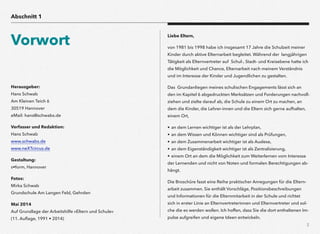 Herausgeber:  
Hans Schwab 
Am Kleinen Teich 6 
30519 Hannover 
eMail: hans@schwabs.de
Verfasser und Redaktion:  
Hans Schwab 
www.schwabs.de 
www.neXTcircus.de
Gestaltung:  
s•form, Hannover
Fotos: 
Mirka Schwab 
Grundschule Am Langen Feld, Gehrden
Mai 2014  
Auf Grundlage der Arbeitshilfe »Eltern und Schule«  
(11. Auﬂage, 1991 • 2014)
2
Liebe Eltern,
von 1981 bis 1998 habe ich insgesamt 17 Jahre die Schulzeit meiner
Kinder durch aktive Elternarbeit begleitet. Während der langjährigen
Tätigkeit als Elternvertreter auf Schul-, Stadt- und Kreisebene hatte ich
die Möglichkeit und Chance, Elternarbeit nach meinem Verständnis
und im Interesse der Kinder und Jugendlichen zu gestalten.
Das Grundanliegen meines schulischen Engagements lässt sich an
den im Kapitel 6 abgedruckten Merksätzen und Forderungen nachvoll-
ziehen und zielte darauf ab, die Schule zu einem Ort zu machen, an
dem die Kinder, die Lehrer-innen und die Eltern sich gerne aufhalten,
einem Ort,
• an dem Lernen wichtiger ist als der Lehrplan, 
• an dem Wissen und Können wichtiger sind als Prüfungen,  
• an dem Zusammenarbeit wichtiger ist als Auslese, 
• an dem Eigenständigkeit wichtiger ist als Zentralisierung,  
• einem Ort an dem die Möglichkeit zum Weiterlernen vom Interesse
der Lernenden und nicht von Noten und formalen Berechtigungen ab-
hängt.
Die Broschüre fasst eine Reihe praktischer Anregungen für die Eltern-
arbeit zusammen. Sie enthält Vorschläge, Positionsbeschreibungen
und Informationen für die Elternmitarbeit in der Schule und richtet
sich in erster Linie an Elternvertreterinnen und Elternvertreter und sol-
che die es werden wollen. Ich hoffen, dass Sie die dort enthaltenen Im-
pulse aufgreifen und eigene Ideen entwickeln.
Abschnitt 1
Vorwort
 