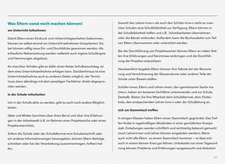 31
Was Eltern sonst noch machen können!
am Unterricht teilnehmen
Damit Eltern einen Eindruck vom Unterrichtsgeschehen bekommen,
können sie selbst einmal am Unterricht teilnehmen (hospitieren). Da-
bei können völlig neue Ein- und Durchblicke gewonnen werden. Als
erfreuliche Nebenwirkung werden vielleicht auch eigene Schulängste
und Hemmungen abgebaut.
An manchen Schulen gibt es dafür einen festen Schulbesuchstag, an
dem eine Unterrichtsteilnahme erfolgen kann. Darüberhinaus ist eine
Unterrichtsteilnahme auch zu anderen Zeiten möglich; der Termin
muss dann allerdings mit dem jeweiligen Fachlehrer direkt abgespro-
chen werden.
in der Schule mitarbeiten
Um in der Schule aktiv zu werden, gibt es auch noch andere Möglich-
keiten.
Väter und Mütter berichten über ihren Beruf und über ihre Erfahrun-
gen in der Arbeitswelt (z.B. im Rahmen einer Projektwoche oder eines
Projektunterrichts),
Sofern die Schule oder der Schulelternrat eine Schulzeitschrift oder
ein anderes Informationsorgan herausgeben, können Eltern Beiträge
schreiben oder bei der Verarbeitung (zusammentragen, heften) hel-
fen.
Sowohl den Lehrer-inne-n als auch den Schüler-inne-n steht an man-
chen Schulen eine Schulbibliothek zur Verfügung. Eltern können in
der Schulbibliothek helfen und z.B. Schreibarbeiten übernehmen  
oder die Bände einbinden. Außerdem kann die Buchausleihe zum Teil
von Eltern übernommen oder unterstützt werden.
Bei der Durchführung von Projektwochen können Eltern an vielen Stel-
len ihre Erfahrungen und Kenntnisse einbringen und die Durchfüh-
rung der Projekte unterstützen.
Handwerklich begabte Eltern können ihre Talente bei der Renovie-
rung und Verschönerung der Klassenräume oder anderer Teile der
Schule unter Beweis stellen.
Schüler-innen, Eltern und Lehrer-innen, die »gemeinsame Sache ma-
chen«, haben ein besseres Verhältnis untereinander und zur Schule.
Deshalb: Bieten Sie Ihre Mitarbeit dem Schulelternrat, dem Förder-
kreis, den enstpechenden Lehrer-inne-n oder der Schulleitung an.
sich am Stammtisch treffen
In einigen Klassen haben Eltern einen Stammtisch gegründet. Das Tref-
fen ﬁndet in regelmäßigen Abständen in einer gemütlichen Kneipe
statt. Einladungen werden schriftlich und rechtzeitig bekannt gemacht
(auch Lehrerinnen und Lehrer können eingeladen werden). Wenn
auch nicht alle Eltern zu einem Stammtisch kommen - es lässt sich
auch in einem kleinen Kreis gut klönen. Unbelastet von einer Tagesord-
nung können Probleme und Erfahrungen ausgetauscht und diskutiert
 