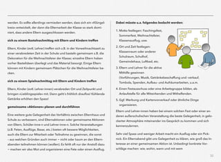 32
werden. Es sollte allerdings vermieden werden, dass sich ein »Klüngel-
kreis« entwickelt, der dann die Elternarbeit der Klasse so stark domi-
niert, dass andere Eltern ausgeschlossen werden.
sich zu einem Bastelnachmittag mit Eltern und Kindern treffen
Eltern, Kinder (evtl. Lehrer) treffen sich z.B. in der Vorweihnachtszeit zu
einer verabredeten Zeit in der Schule und basteln gemeinsam z.B. die
Dekoration für die Weihnachtsfeier der Klasse; einzelne Eltern haben
vorher Bastelideen überlegt und das Material besorgt. Einige Eltern
können mit Kindern gemeinsam Plätzchen für die Weihnachtsfeier ba-
cken.
sich zu einem Spielnachmittag mit Eltern und Kindern treffen
Eltern, Kinder (evtl. Lehrer-innen) verabreden Ort und Zeitpunkt und
bringen »Lieblingsspiele« mit. Dann geht´s fröhlich drauﬂos! Kühlende
Getränke erhöhen den Spass!
gemeinsame »Aktionen« planen und durchführen
Eine weitere gute Gelegenheit das Verhältnis zwischen Elternhaus und
Schule zu verbessern, sind Elternaktionen oder gemeinsame Aktionen
von Eltern, Schüler-inne-n und Lehrer-inne-n. Solche Veranstaltungen
(z.B. Feten, Ausﬂüge, Basar, etc.) bieten oft bessere Möglichkeiten,
auch die Eltern zur Mitarbeit oder Teilnahme zu gewinnen, die sonst  
– aus welchen Gründen auch immer - nicht oder kaum an den Eltern-
abenden teilnehmen können (wollen). Es fehlt oft nur der Anstoß dazu
- machen wir also Mut und organisieren eine Fete oder einen Ausﬂug.
Dabei müsste u.a. folgendes bedacht werden:
1. Motto festlegen: Faschingsfest,
Sommerfest, Weihnachtsfeier,
Klassenausﬂug, usw.
2. Ort und Zeit festlegen:
Klassenraum oder anderer
Schulraum, Schulhof,
Gemeindehaus, Luftbad, etc.
3. Eltern und Lehrer für die aktive
Mithilfe gewinnen
(Vorführungen, Musik, Getränkebeschaffung und -verkauf,
Tombola, Spenden, Aufbau- und Aufräumarbeiten, u.a.m.
4. Einen Festausschuss oder eine Arbeitsgruppe bilden, als
Anlaufstelle für alle Mitwirkenden und Mithelfenden.
5. Ggf. Werbung und Kartenvorverkauf oder ähnliche Dinge
organisieren.
Eltern und Lehrer-innen haben bei einem solchen Fest oder einer an-
deren außerschulischen Veranstaltung die beste Gelegenheit, in gelo-
ckerter Atmosphäre miteinander ins Gespräch zu kommen und sich
kennenzulernen.
Sehr viel Spass und weniger Arbeit macht ein Ausﬂug oder ein Pick-
nick. Ein Elternabend gibt uns Gelegenheit zu klären, wie groß das In-
teresse an einer gemeinsamen Aktion ist. Unbedingt konkrete Vor-
schläge machen: wie, wohin, wann und mit wem
 