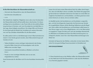 37
Er/Sie führt Beschlüsse der Klassenelternschaft aus
– informiert den Klassenlehrer oder die Klassenlehrerin
– berichtet dem Schulelternrat
– u.s.w.
Die Vielzahl der möglichen Tätigkeiten einer oder eines Vorsitzenden
der Klassenelternschaft soll keinesfalls davor abschrecken, für dieses
wichtige Amt zu kandidieren. In der Praxis hält sich die zeitliche Belas-
tung durchaus in Grenzen, und: vom Grundsatz her sind alle Eltern in
der Lage, diese Aufgabe auszuführen. Die nötige Hilfe und Hinweise
für die Arbeit gibt bei Bedarf der Schulelternrat; weitere Informatio-
nen und Tips enthalten Arbeitshilfen für die Elternarbeit.
Es sollen jedoch nicht nur die Belastungen eines/r Elternvertreters/ver-
treterin in der Schule genannt werden, denn Elternarbeit bringt auch
Vorteile mit sich:
– Tiefere Einblicke in einen wichtigen Lebensbereich des Kindes;
immerhin füllen Unterricht und Hausaufgaben mehr als die
Hälfte eines normalen Tages
– interessante menschliche Kontakte zu Miteltern und Lehrer-
inne-n
– Freude an einer wichtigen Aktivität, wenn es sie reizt,
mitgestaltend zu wirken.
Gute Gründe also für alle Eltern sich für eine Kandidatur bereitzuerklä-
ren.
Lassen Sie sich beim ersten Elternabend Zeit! Sie sollten damit begin-
nen, dass sich alle Eltern reihum vorstellen. Das fördert das gegenseiti-
ge Kennenlernen! Außerdem bekommen Sie dabei ein erstes Bild von
möglichen Kandidatinnen und Kandidaten, und diese gewinnen einen
ersten Eindruck von denen, die sie vertreten sollen.
Im Idealfall werden die Kandidatinnen und Kandidaten vorgeschla-
gen, und die Vorschlagenden begründen die Nominierung. Gerade
bei neugebildeten Klassen dürfte allerdings Selbstnennung die Regel
sein. Dann sollten die Kandidatinnen und Kandidaten selbst etwas zu
ihrer Person sagen und zu ihren Möglichkeiten, sich in der Elternarbeit
zu engagieren. Fragen Sie bitte auch nach der jeweiligen Bereitschaft
zur Mitarbeit im Schulelternrat! Denn Ihre Elternvertretung kann nur
erfolgreich arbeiten, wenn Sie in den Klassenelternvertretungen eine
Stütze hat.
Und jetzt viel Spass bei den Wahlen, verbunden mit den besten Wün-
schen für eine gute künftige Zusammenarbeit im Schulelternrat!
IHR SCHULELTERNRAT
*) Diese Handreichung zu den Wahlen sollten der Klassenelternschaft
vor der Wahl durch den/die Klassenlehrer-in oder den/die Wahlleiter-
in zur Kenntnis gegeben werden.
 