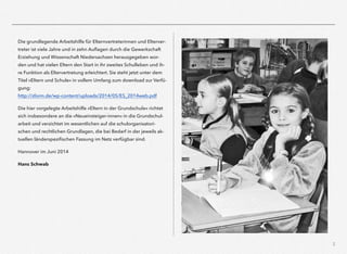 3
Die grundlegende Arbeitshilfe für Elternvertreterinnen und Elterver-
treter ist viele Jahre und in zehn Auﬂagen durch die Gewerkschaft
Erziehung und Wissenschaft Niedersachsen herausgegeben wor-
den und hat vielen Eltern den Start in ihr zweites Schulleben und ih-
re Funktion als Eltervertretung erleichtert. Sie steht jetzt unter dem
Titel »Eltern und Schule« in vollem Umfang zum download zur Verfü-
gung:
http://sform.de/wp-content/uploads/2014/05/ES_2014web.pdf
Die hier vorgelegte Arbeitshilfe »Eltern in der Grundschule« richtet
sich insbesondere an die »Neueinsteiger-innen« in die Grundschul-
arbeit und verzichtet im wesentlichen auf die schulorganisatori-
schen und rechtlichen Grundlagen, die bei Bedarf in der jeweils ak-
tuellen länderspeziﬁschen Fassung im Netz verfügbar sind.
Hannover im Juni 2014
Hans Schwab
 