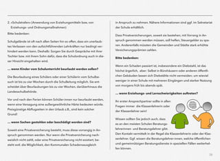 39
2. »Schulstrafen« (Anwendung von Erziehungsmitteln bzw, von
Erziehungs- und Ordnungsmaßnahmen)
Bitte bedenken:
Schulgelände ist oft nach allen Seiten hin so offen, dass ein unerlaub-
tes Verlassen von den aufsichtführenden Lehrkräften nur bedingt ver-
hindert werden kann. Deshalb: Sorgen Sie durch Gespräche mit ihrer
Tochter bzw. mit ihrem Sohn dafür, dass die Schulordnung auch in die-
ser Hinsicht eingehalten wird.
… wenn Kinder vom Schulunterricht beurlaubt werden sollen?
Die Beurlaubung eines Schülers oder einer Schülerin vom Schulbe-
such ist bis zu vier Wochen durch die Schulleitung möglich. Sie ent-
scheidet über Beurlaubungen bis zu vier Wochen, darüberhinaus die
Landesschulbehörde.
Vor und nach den Ferien können Schüler-innen nur beurlaubt werden,
wenn eine Versagung eine außergewöhnliche Härte bedeuten würde.
Preisgünstige Abﬂugzeiten in den Urlaub z.B., sind kein solcher
Grund!
… wenn Sachen gestohlen oder beschädigt worden sind?
Soweit eine Privatversicherung besteht, muss diese vorrangig in An-
spruch genommen werden. Nur wenn die Privatversicherung nach-
weislich nicht zahlt, oder eine Privatversicherung nicht existiert, be-
steht evtl. die Möglichkeit, den Kommunalen Schadensausgleich  
in Anspruch zu nehmen. Nähere Informationen sind ggf. im Sekretariat
der Schule erhältlich.
Dass Privatversicherungen, soweit sie bestehen, mit Vorrang in An-
spruch genommen werden müssen, soll helfen, Steuergelder zu spa-
ren. Anderenfalls müssten die Gemeinden und Städte stark erhöhte
Versicherungsprämien zahlen.
Bitte bedenken:
Wenn ein Schaden passiert ist, insbesondere ein Diebstahl, ist das
höchst ärgerlich, aber: Selbst in Bürohäusern oder anderen öffentli-
chen Gebäuden lassen sich Diebstähle nicht vermeiden; um wieviel
weniger in einer Schule mit mehreren Eingängen und starker Nutzung
von morgens früh bis abends spät.
… wenn Erziehungs- und Lernschwierigkeiten auftreten?
Ihr erster Ansprechpartner sollte in allen
Fragen immer die Klassenlehrerin oder
der Klassenlehrer sein!
Wissen sollten Sie jedoch auch, dass
es an den meisten Schulen Beratungs-
lehrerinnen und Beratungslehrer gibt.
Den Kontakt vermittelt in der Regel die Klassenlehrerin oder der Klas-
senlehrer. Ggf. wissen die Beratungslehrer-innen, welche öffentlichen
und gemeinnützigen Beratungsdienste in speziellen Fällen weiterhel-
fen können.
 
