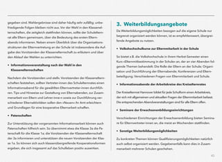 43
gegeben sind. Wahlergebnisse sind daher häuﬁg sehr zufällig; unbe-
friedigende Folgen bleiben nicht aus. Vor der Wahl in den Klassenel-
ternschaften, die zeitgleich stattﬁnden können, sollte der Schuleltern-
rat alle Eltern gemeinsam, über die Bedeutung des ersten Eltern-
abends informieren. Neben einem Überblick über die Organisations-
strukturen der Elternvertretung an der Schule ist insbesondere die Auf-
gabe des Vorsitzenden der Klassenelternschaft zu erläutern und über
den Ablauf der Wahlen zu unterrichten.
• Informationsveranstaltung nach der Wahl in den  
Klassenelternschaften
Nachdem die Vorsitzenden und stellv. Vorsitzenden der Klasseneltern-
schaften feststehen, sollten Vertreter-innen des Schulelternrates einen
Informationsabend für die gewählten Elternvertreter-innen durchfüh-
ren. Tips und Hinweise zur Gestaltung von Elternabenden, zur Zusam-
menarbeit von Eltern und Lehrer-inne-n sowie zur Durchführung ver-
schiedener Elternaktivitäten sollen den »Neuen« ihr Amt erleichtern
und Grundlagen für eine kooperative Elternarbeit schaffen.
• Patenschaften
Zur Unterstützung der vorgenannten Informationsarbeit können auch
Patenschaften hilfreich sein. So übernimmt etwa die Klasse 3a die Pa-
tenschaft für die Klasse 1a; die Vorsitzenden der Klassenelternschaft
der 3a informieren und unterstützen die neuen Vorsitzenden der Klas-
se 1a. So können sich auch klassenübergreifende Kooperationsformen
ergeben, die sich insgesamt auf das Schulleben positiv auswirken.
3. Weiterbildungsangebote
Da Weiterbildungsmöglichkeiten bezogen auf die eigene Schule nur
begrenzt organisiert werden können, ist es empfehlenswert, übergrei-
fende Angebote zu nutzen.
• Volkshochschulkurse zur Elternmitarbeit in der Schule
So bietet z.B. die Volkshochschule in ihrem Herbst-Semester einen
Kurs »Elternmitbestimmung in der Schule« an, der an vier Abenden fol-
gende Themen behandelt: Die Rolle der Eltern an der Schule; Organi-
sation und Durchführung der Elternabende; Konferenzen und Eltern-
beteiligung; Verschiedenen Fragen von Elternmitarbeit und Schule.
• Informationsabende der Arbeitskreise des Kreiselternrates
Der Kreiselternrat Hannover bildet für jede Schulform einen Arbeitskreis,
der sich mit allgemeinen und aktuellen Fragen der Elternmitarbeit befasst.
Die entsprechenden Abendveranstaltungen sind für alle Eltern offen.
• Seminare der Erwachsenenbildungseinrichtungen
Verschiedenen Einrichtungen der Erwachsenenbildung bieten Semina-
re für Elternvertreter-innen an, die meist an Wochenden stattﬁnden.
• Sonstige Weiterbildungsmöglichkeiten
Zu konkreten Themen können Qualiﬁzierungsmöglichkeiten natürlich
auch selbst organisiert werden. Gegebenenfalls kann dies in Zusam-
menarbeit mehrerer Schulen geschehen.
 