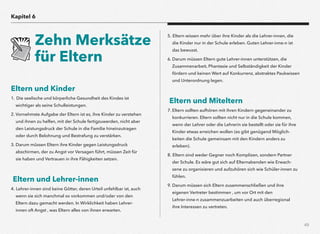 49
Eltern und Kinder
1. Die seelische und körperliche Gesundheit des Kindes ist
wichtiger als seine Schulleistungen.
2. Vornehmste Aufgabe der Eltern ist es, ihre Kinder zu verstehen
und ihnen zu helfen, mit der Schule fertigzuwerden, nicht aber
den Leistungsdruck der Schule in die Familie hineinzutragen
oder durch Belohnung und Bestrafung zu verstärken.
3. Darum müssen Eltern ihre Kinder gegen Leistungsdruck
abschirmen, der zu Angst vor Versagen führt, müssen Zeit für
sie haben und Vertrauen in ihre Fähigkeiten setzen.
Eltern und Lehrer-innen
4. Lehrer-innen sind keine Götter, deren Urteil unfehlbar ist, auch
wenn sie sich manchmal so vorkommen und/oder von den
Eltern dazu gemacht werden. In Wirklichkeit haben Lehrer-
innen oft Angst , was Eltern alles von ihnen erwarten.
5. Eltern wissen mehr über ihre Kinder als die Lehrer-innen, die
die Kinder nur in der Schule erleben. Guten Lehrer-inne-n ist
das bewusst.
6. Darum müssen Eltern gute Lehrer-innen unterstützen, die
Zusammenarbeit, Phantasie und Selbständigkeit der Kinder
fördern und keinen Wert auf Konkurrenz, abstraktes Paukwissen
und Unterordnung legen.
Eltern und Miteltern
7. Eltern sollten aufhören mit ihren Kindern gegeneinander zu
konkurrieren. Eltern sollten nicht nur in die Schule kommen,
wenn der Lehrer oder die Lehrerin sie bestellt oder sie für ihre
Kinder etwas erreichen wollen (es gibt genügend Möglich-
keiten die Schule gemeinsam mit den Kindern anders zu
erleben).
8. Eltern sind weder Gegner noch Komplizen, sondern Partner
der Schule. Es wäre gut sich auf Elternabenden wie Erwach-
sene zu organisieren und aufzuhören sich wie Schüler-innen zu
fühlen.
9. Darum müssen sich Eltern zusammenschließen und ihre
eigenen Vertreter bestimmen , um vor Ort mit den  
Lehrer-inne-n zusammenzuarbeiten und auch überregional  
ihre Interessen zu vertreten.
Kapitel 6
Zehn Merksätze
für Eltern
 