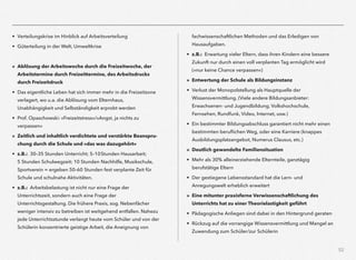 52
• Verteilungskrise im Hinblick auf Arbeitsverteilung
• Güterteilung in der Welt, Umweltkrise
» Ablösung der Arbeitswoche durch die Freizeitwoche, der
Arbeitstermine durch Freizeittermine, des Arbeitsdrucks
durch Freizeitdruck
• Das eigentliche Leben hat sich immer mehr in die Freizeitzone
verlagert, wo u.a. die Ablösung vom Elternhaus,
Unabhängigkeit und Selbständigkeit erprobt werden
• Prof. Opaschowski: »Freizeitstress«/»Angst, ja nichts zu
verpassen«
» Zeitlich und inhaltlich verdichtete und verstärkte Beanspru-
chung durch die Schule und »das was dazugehört«
• z.B.: 30–35 Stunden Unterricht; 5–10Stunden Hausarbeit;  
5 Stunden Schulwegzeit; 10 Stunden Nachhilfe, Musikschule,
Sportverein = ergeben 50–60 Stunden fest verplante Zeit für
Schule und schulnahe Aktivitäten.
• z.B.: Arbeitsbelastung ist nicht nur eine Frage der
Unterrichtszeit, sondern auch eine Frage der
Unterrichtsgestaltung. Die frühere Praxis, sog. Nebenfächer
weniger intensiv zu betreiben ist weitgehend entfallen. Nahezu
jede Unterrichtsstunde verlangt heute vom Schüler und von der
Schülerin konzentrierte geistige Arbeit, die Aneignung von
fachwissenschaftlichen Methoden und das Erledigen von
Hausaufgaben.
• z.B.: Erwartung vieler Eltern, dass ihren Kindern eine bessere
Zukunft nur durch einen voll verplanten Tag ermöglicht wird
(»nur keine Chance verpassen«)
» Entwertung der Schule als Bildungsinstanz
• Verlust der Monopolstellung als Hauptquelle der
Wissensvermittlung. (Viele andere Bildungsanbieter:
Erwachsenen- und Jugendbildung, Volkshochschule,
Fernsehen, Rundfunk, Video, Internet, usw.)
• Ein bestimmter Bildungsabschluss garantiert nicht mehr einen
bestimmten beruﬂichen Weg, oder eine Karriere (knappes
Ausbildungsplatzangebot, Numerus Clausus, etc.)
» Deutlich gewandelte Familiensituation
• Mehr als 30% alleinerziehende Elternteile, ganztägig
berufstätige Eltern
• Der gestiegene Lebensstandard hat die Lern- und
Anregungswelt erheblich erweitert
» Eine mitunter praxisferne Verwissenschaftlichung des
Unterrichts hat zu einer Theorielastigkeit geführt
• Pädagogische Anliegen sind dabei in den Hintergrund geraten
• Rückzug auf die vorrangige Wissensvermittlung und Mangel an
Zuwendung zum Schüler/zur Schülerin
 