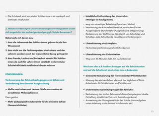 53
• Die Schulwelt wird von vielen Schüler-inne-n als »verkopft und
entherzt« empfunden
2. Welche Forderungen und Veränderungsnotwendigkeiten lassen
sich angesichts der vorherigen Analyse ggü. Schule benennen?
Dabei gehe ich davon aus,
1 dass die Lebensnot der Schüler-innen grösser ist als ihre
Wissensnot
2 dass nicht nur die Fachkompetenz des Lehrers und der
Lehrerin sondern auch der menschliche Bezug gefragt ist
3 dass Freude, Lachen und Lockerheit sowohl für Schüler-
innen als auch für Lehrer-innen verstärkt in der Schule/
Schulwirklichkeit stattﬁnden können müssen
FORDERUNGEN:
Verbesserung der Rahmenbedingungen von Schule und  
Veränderung ihrer inneren Ausgestaltung
= Muße zum Lehren und Lernen (Muße verstanden als
zweckfreies Philosophieren)
Dazu gehört:
• Mehr pädagogische Autonomie für die einzelne Schule  
(Ramenrichtlinien)
• Inhaltliche Entfrachtung des Unterrichts  
(Weniger ist häuﬁg mehr)
– weg von einseitiger Belastung (Sprachen, Mathe)
– Verstärkung der kulturellen Bereiche, musischen Fächer
– Ausgewogene Stundentafel (Ausgleich und Entspannung)
– Reduzierung der Stoffmenge (Vergleich von Arbeitstag und
Schultag: Jede Schulstunde neue Daueranforderungen)
• Liberalisierung des Lehrplans
– Fächerübergreifendes ganzheitliches Lernen
• Liberalisierung der Zeiteinheiten
– Weg vom 45-Minuten-Takt, hin zu Zeitblöcken
Was kann dies z.B. konkret bezogen auf die Schulsituation  
und auf die Arbeitszeit von Lehrer-inne-n bedeuten:
• Einerseits Reduzierung der fest verplanten Pﬂichtstunden
– Kürzung der wöchentlichen als auch der täglichen »Pﬂicht-
Arbeitszeit« für Schülerinnen und Schüler und
• andererseits Ausweitung folgender Bereiche:
– Reduzierung der in den Rahmenrichtlinien festgelegten Inhalte
(Schaffung inhaltlicher Frei- und Gestaltungsräume)
– Ausweitung der Übungsanteile in der Schule (Hausaufgaben
unter Anleitung in der letzten Schulstunde, etc.)
 