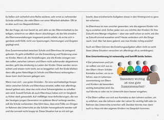 6
Es ließen sich sicherlich eine Reihe weiterer, sehr ernst zu nehmender
Gründe anführen, die viele Eltern von einer Mitarbeit abhalten. Oft ist
es aber auch nur Bequemlichkeit …
Bei der Frage, ob man bereit ist, sich aktiv an der Elternmitarbeit zu be-
teiligen, scheint es vor allem davon abzuhängen, ob der/die einzelne
die Elternveranstaltungen insgesamt positiv erlebt, ob er/sie sich ir-
gendwie wohl fühlt, nicht von Spannungen, Hemmungen und Ängsten
geplagt wird.
Eine Zusammenarbeit zwischen Schule und Elternhaus ist zwingend
geboten. Es geht schließlich um die Entwicklung und Förderung unse-
rer Kinder. Wenn z.B. die Vorstellungen, wie die Kinder erzogen wer-
den sollen, zwischen Lehrern und Eltern nicht aufeinander abgestimmt
werden, geht das eindeutig zu Lasten der Kinder. Diese werden verun-
sichert und wissen nicht recht, wo es langgehen soll. Am Ende bleiben
dann alle guten Ratschläge (in Schule und Elternhaus) wirkungslos -
daran kann doch keinem gelegen sein.
Wenn man sich – aus guten Gründen – für eine wechselseitige Koope-
ration zwischen Schule und Elternhaus einsetzt, sollte man allerdings
darauf gefasst sein, dass das nicht ohne Schwierigkeiten zu schaffen
sein wird. Sowohl Schule als auch Elternhaus haben sich im Vergleich
zu früher stark gewandelt. Auf vielfältige neue Anforderungen, die von
der heutigen jungen Generation im späteren Beruf verlangt werden,
soll die Schule vorbereiten. Das führt dazu, dass eine Fülle von Dingen
im Rahmen des Unterrichts an die Schüler herangebracht werden soll
und die Lernzeit recht knapp ist. Diese Situation hat es mit sich ge-
bracht, dass erzieherische Aufgaben etwas in den Hintergrund zu gera-
ten scheinen.
Im Elternhaus ist man unsicher geworden, wie die eigenen Kinder rich-
tig zu erziehen sind. Sicher, jeder von uns möchte den Kindern für ihre
Zukunft eine Menge mitgeben - aber wer weiß schon so recht, wie die-
se Zukunft einmal aussehen wird? Heute verändern sich die Dinge
rasch. Und: Wer hat denn gelernt, wie man Kinder richtig erzieht?
Auch wir Eltern können die Erziehungsaufgaben allein nicht so recht
lösen (diese Situation versuchen wir allerdings oft zu verdrängen).
Eine Umorientierung ist notwendig und betrifft beide Seiten:
• Die Lehrerinnen und Leh-
rer sollten von sich aus zu
den Eltern »ihrer« Schüler
Kontakte suchen, um zu er-
fahren, was im Lebenszu-
sammenhang von Eltern
und Kindern als besonders
wichtig betrachtet wird. Da-
rauf könnte er oder sie im Unterricht dann besser eingehen.
• Die Eltern sollten von sich aus Kontakte zu den Lehrern suchen, um
zu erfahren, was die Lehrerin oder der Lehrer für wichtig hält oder im
Rahmen des Unterrichts erreichen will. Darüber könnte man dann
auch zu Haus mit den eigenen Kindern ins Gespräch kommen.
Besonders wichtig
ist eine gute
Zusammenarbeit!
 