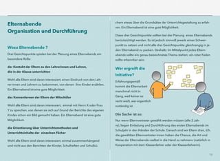 18
Elternabende  
Organisation und Durchführung
Wozu Elternabende ?
Drei Gesichtspunkte spielen bei der Planung eines Elternabends ein
besondere Rolle:
der Kontakt der Eltern zu den Lehrerinnen und Lehren,  
die in der Klasse unterrichten
Wohl alle Eltern sind daran interessiert, einen Eindruck von den Leh-
rer-innen und Lehrern zu bekommen, von denen ihre Kinder erzählen.
Ein Elternabend ist eine gute Möglichkeit.
das Kennenlernen der Eltern der Mitschüler
Wohl alle Eltern sind daran interessiert, einmal mit Herrn X oder Frau
Y zu sprechen, von denen sie sich auf Grund der Berichte des eigenen
Kindes schon ein Bild gemacht haben. Ein Elternabend ist eine gute
Möglichkeit.
die Orientierung über Unterrichtsmethoden und  
Unterrichtsinhalte der einzelnen Fächer
Wohl alle Eltern sind daran interessiert, einmal zusammenhängend
und nicht aus den Berichten der Kinder, Schulheften und Schulbü-
chern etwas über die Grundsätze der Unterrichtsgestaltung zu erfah-
ren. Ein Elternabend ist eine gute Möglichkeit.
Diese drei Gesichtspunkte sollten bei der Planung eines Elternabends
berücksichtigt werden. Es ist jedoch sinnvoll jeweils einen Schwer-
punkt zu setzen und nicht alle drei Gesichtspunkte gleichrangig in je-
den Elternabend zu packen. Deshalb: Im Mittelpunkt jedes Eltern-
abends sollte ein genau bezeichnetes Thema stehen; ein roter Faden
sollte erkennbar sein.
Wer ergreift die
Initiative?
Erfahrungsgemäß
kommt die Elternarbeit
manchmal nicht in
Gang, weil keiner so
recht weiß, wer eigentlich
zuständig ist.
Die Sache ist so:
Nur wenn Elternvertreter gewählt werden müssen (alle 2 Jah-
re), liegen Einladung und Durchführung des ersten Elternabends im
Schuljahr in den Händen der Schule. Danach sind wir Eltern dran, d.h.
die gewählten Elternvertreter-innen haben die Chance, die Art und
Weise der Elternabende »selbst in die Hand zu nehmen« (natürlich in
Kooperation mit dem Klassenlehrer oder der Klassenlehrerin).
 