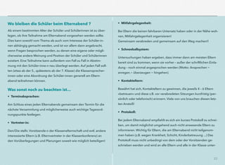 23
Wo bleiben die Schüler beim Elternabend ?
Ab einem bestimmten Alter der Schüler und Schülerinnen ist zu über-
legen, ob ihre Teilnahme am Elternabend vorgesehen werden sollte.
Dies kann sowohl vom Thema als auch vom Interesse der Schüler-in-
nen abhängig gemacht werden, und ist vor allem dann angebracht,
wenn Fragen besprochen werden, zu denen eine eigene oder mögli-
cherweise andere Meinung und Position der Schüler und Schülerinnen
existiert. Eine Teilnahme kann außerdem von Fall zu Fall in Abstim-
mung mit den Schüler-inne-n neu überlegt werden. Auf jeden Fall soll-
ten (etwa ab der 5., spätestens ab der 7. Klasse) die Klassensprecher-
innen oder eine Abordnung der Schüler-innen generell am Eltern-
abend teilnehmen können.
Was sonst noch zu beachten ist…
• Terminabsprachen:
Am Schluss eines jeden Elternabends gemeinsam den Termin für die
nächste Versammlung und möglicherweise auch wichtige Tagesord-
nungspunkte festlegen.
• Vertreter-in:
Den/Die stellv. Vorsitzende-n der Klassenelternschaft und evtl. andere
interessierte Eltern (z.B. Elternvertreter in der Klassenkonferenz) an
den Vorüberlegungen und Planungen soweit wie möglich beteiligen!
• Mitfahrgelegenheit:
Bei Eltern die keinen fahrbaren Untersatz haben oder in der Nähe woh-
nen, Mitfahrgelegenheit organisieren!
Gemeinsam verabreden und gemeinsam auf den Weg machen!!
• Schneeballsystem:
Untersuchungen haben ergeben, dass immer dann am meisten Eltern
bereit sind zu kommen, wenn sie vorher – außer der schriftlichen Einla-
dung – noch einmal angesprochen werden (Motto: Ansprechen -
anregen.- überzeugen - hingehen).
• Kontakteltern:
Bewährt hat sich, Kontakteltern zu gewinnen, die jeweils 4 – 6 Eltern
»betreuen« und diese z.B. vor verabredeten Sitzungen kurzfristig (per-
sönlich oder telefonisch) erinnern. Viele von uns brauchen diesen letz-
ten Anstoß!
• Protokoll:
Bei jedem Elternabend empﬁehlt es sich ein kurzes Protokoll zu schrei-
ben, um damit möglichst umgehend auch nicht anwesende Eltern zu
informieren. Wichtig für Eltern, die am Elternabend nicht teilgenom-
men haben (z.B. wegen Krankheit, Schicht, Kinderbetreuung ...) Das
Protokoll muss nicht unbedingt von dem oder der Vorsitzenden ge-
schrieben werden und wird an alle Eltern und alle in der Klasse unter-
 