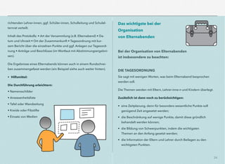 24
richtenden Lehrer-innen, ggf. Schüler-innen, Schulleitung und Schulel-
ternrat verteilt.
Inhalt des Protokolls: • Art der Versammlung (z.B. Elternabend) • Da-
tum und Uhrzeit • Ort der Zusammenkunft • Tagesordnung mit kur-
zem Bericht über die einzelnen Punkte und ggf. Anlagen zur Tagesord-
nung • Anträge und Beschlüsse (im Wortlaut mit Abstimmungsergebni-
sen).
Die Ergebnisse eines Elternabends können auch in einem Rundschrei-
ben zusammengefasst werden (ein Beispiel siehe auch weiter hinten).
• Hilfsmittel:
Die Durchführung erleichtern:
• Namensschilder
• Anwesenheitsliste
• Tafel oder Wandzeitung
• Kreide oder Filzstifte
• Einsatz von Medien
Das wichtigste bei der
Organisation  
von Elternabenden
Bei der Organisation von Elternabenden  
ist insbesondere zu beachten:
DIE TAGESORDNUNG
Sie sagt mit wenigen Worten, was beim Elternabend besprochen  
werden soll.
Die Themen werden mit Eltern, Lehrer-inne-n und Kindern überlegt.
Zusätzlich ist dann noch zu berücksichtigen:
• eine Zeitplanung, denn für besonders wesentliche Punkte soll
genügend Zeit angesetzt werden;
• die Beschränkung auf wenige Punkte, damit diese gründlich
behandelt werden können;
• die Bildung von Schwerpunkten, indem die wichtigsten
Themen an den Anfang gesetzt werden;
• die Information der Eltern und Lehrer durch Beilagen zu den
wichtigsten Punkten.
 