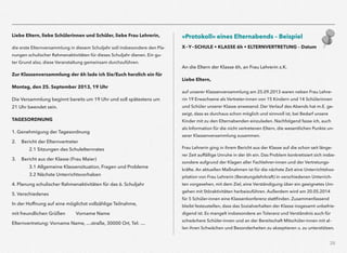 28
Liebe Eltern, liebe Schülerinnen und Schüler, liebe Frau Lehrerin,
die erste Elternversammlung in diesem Schuljahr soll insbesondere den Pla-
nungen schulischer Rahmenaktivitäten für dieses Schuljahr dienen. Ein gu-
ter Grund also, diese Veranstaltung gemeinsam durchzuführen.
Zur Klassenversammlung der 6h lade ich Sie/Euch herzlich ein für
Montag, den 25. September 2013, 19 Uhr
Die Versammlung beginnt bereits um 19 Uhr und soll spätestens um
21 Uhr beendet sein.
TAGESORDNUNG
1. Genehmigung der Tagesordnung
2. Bericht der Elternvertreter 
2.1 Sitzungen des Schulelternrates
3. Bericht aus der Klasse (Frau Maier) 
3.1 Allgemeine Klassensituation, Fragen und Probleme 
3.2 Nächste Unterrichtsvorhaben
4. Planung schulischer Rahmenaktivitäten für das 6. Schuljahr
5. Verschiedenes
In der Hoffnung auf eine möglichst vollzählige Teilnahme,
mit freundlichen Grüßen Vorname Name
Elternvertretung: Vorname Name, …straße, 30000 Ort, Tel: …
»Protokoll« eines Elternabends – Beispiel
X-Y-SCHULE • KLASSE 6h • ELTERNVERTRETUNG – Datum 
An die Eltern der Klasse 6h, an Frau Lehrerin z.K.
Liebe Eltern,
auf unserer Klassenversammlung am 25.09.2013 waren neben Frau Lehre-
rin 19 Erwachsene als Vertreter-innen von 15 Kindern und 14 Schülerinnen
und Schüler unserer Klasse anwesend. Der Verlauf des Abends hat m.E. ge-
zeigt, dass es durchaus schon möglich und sinnvoll ist, bei Bedarf unsere
Kinder mit zu den Elternabenden einzuladen. Nachfolgend fasse ich, auch
als Information für die nicht vertretenen Eltern, die wesentlichen Punkte un-
serer Klassenversammlung zusammen.
Frau Lehrerin ging in ihrem Bericht aus der Klasse auf die schon seit länge-
rer Zeit auffällige Unruhe in der 6h ein. Das Problem konkretisiert sich insbe-
sondere aufgrund der Klagen aller Fachlehrer-innen und der Vertretungs-
kräfte. An aktuellen Maßnahmen ist für die nächste Zeit eine Unterrichtshos-
pitation von Frau Lehrerin (Beratungslehrkraft) in verschiedenen Unterrich-
ten vorgesehen, mit dem Ziel, eine Verständigung über ein geeignetes Um-
gehen mit Störaktivitäten herbeizuführen. Außerdem wird am 20.05.2014
für 5 Schüler-innen eine Klassenkonferenz stattﬁnden. Zusammenfassend
bleibt festzustellen, dass das Sozialverhalten der Klasse insgesamt unbefrie-
digend ist. Es mangelt insbesondere an Toleranz und Verständnis auch für
schwächere Schüler-innen und an der Bereitschaft Mitschüler-innen mit al-
len ihren Schwächen und Besonderheiten zu akzeptieren u. zu unterstützen.
 