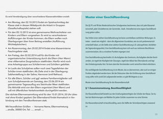 29
Es wird Verständigung über verschiedene Klassenaktivitäten erzielt:
• Am Montag, den 02.10.2013 ﬁndet ein Spielnachmittag der
Klasse statt in dessen Mittelpunkt die Arbeit in Gruppen
(Gesellschaftsspiele) stehen soll.
• Für den 05.12.2013 ist eine gemeinsame Weihnachtsfeier von
Kindern und Eltern vorgesehen. Es wird zu verschiedenen
Aufführungen der Kinder kommen; die Eltern wollen noch
Überlegungen über ihren Beitrag anstellen (Aufführung,
Wichtelpäckchen).
• Am Rosenmontag, den 20.02.2014 ﬁndet eine klasseninterne
Faschingsfeier statt.
• Am Freitag, den 02.02.2014 soll für die Kinder mit
organisatorischer Unterstützung durch die Eltern (Herr Mann)
eine »Alternative Zeugnisdisco« stattﬁnden. Hierfür wird noch
eine Arbeitsgruppe aus Schülerinnen und Schülern gebildet.
• Im Laufe des Schuljahres sollen noch zwei Tagesfahrten der
Schüler-innen stattﬁnden. Als Ziele sind in der Überlegung:
Salzherstellung in der Saline, Hannover (evtl Rathaus).
• Für alle Eltern, Schüler und ggf. weitere Familienmitglieder soll
zum Schuljahresende am Samstag, den 23.06.2014 ein
gemeinsamer Tagesausﬂug ans Steinhuder Meer stattﬁnden.
Die Aktivität wird von den Eltern organisiert (Herr Mann) und
soll mit öffentlichen Verkehrsmitteln durchgeführt werden.
Die nächste Elternversammlung wird für den 15.01.2014, 20 Uhr (dies-
mal ohne Kinder) geplant. Der Elternabend ﬁndet thematisch in Ver-
bindung mit den Trendkonferenzen statt. 
 
Mit freundlichen Grüßen – Vorname Name, Elternvertretung 
…straße, 30000 Ort, Tel: … , email: …
Muster einer Geschäftsordnung
 
Die §§ 95 und 98 des Niedersächsischen Schulgesetzes bestimmen, dass sich jede Klassenel-
ternschaft, jeder Schulelternrat, der Gemeinde-, Stadt-, Kreiselternrat eine eigene Geschäftsord-
nung geben sollen.
Das Fehlen einer solchen Geschäftsordnung hat keine unmittelbare rechtlichen Wirkungen. Es
treten – soweit wie möglich – dann die allgemeinen Grundsätze, wie sie sich parlamentarisch
entwickelt haben, an die Stelle einer solchen Geschäftsordnung (z.B. Ladungsfristen,Aufzählen
der Tagesordungspunkte). Eine Geschäftsordnung kann sich auch aus mehreren Beschlüssen
zusammensetzen, die zu einzelnen Punkten ergangen sind.
Eine Geschäftsordnung beschreibt z.B. die Aufgaben des Gremiums, die Aufgaben des/der Vorsit-
zenden, sie regelt die Häufigkeit der Sitzungen, regelt den Ablauf des Elternabends und legt
den Einladungsmodus fest. Sie kann dem/der Vorsitzenden somit seine/ihre Arbeit erleichtern.
Die nachfolgende Geschäftsordnung ist ein Muster, das so übernommen, aber auch an einigen
Punkten abgeändert werden kann. Bei der Diskussion über die Einführung einer Geschäftsord-
nung sollte nicht zuviel Zeit aufgewendet werden; es gibt Wichtigeres zu tun.
Muster einer Geschäftsordnung für die Klassenelternschaft
§ 1 Zusammensetzung, Beschlussfähigkeit
Die Klassenelternschaft besteht aus den Erziehungsberechtigten der Schüler der Klasse. Sie ha-
ben bei Abstimmungen und Wahlen für jeden Schüler zusammen nur eine Stimme.
Die Klassenelternschaft ist beschlussfähig, wenn die Hälfte der Stimmberechtigten anwesend
ist.
 