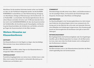 35
Abschlüsse. Da die einzelnen Fachnoten bereits vorher vom Fachleh-
rer oder von der Fachlehrerin festgesetzt werden, hat die KLASSEN-
KONFERENZ im wesentlichen nur über Nichtversetzung, Versagung
von Abschlüssen, Anträge auf Überweisung an die Sonderschule – al-
so Problemfälle – zu entscheiden. Die Versetzungkonferenzen der ein-
zelnen Klassen sind daher oft schon nach 15 Minuten beendet. Dane-
ben wird in der KLASSENKONFERENZ z.B. über das Zusammenwirken
der Fachlehrkräfte, die Koordinierung der Hausaufgaben, die Beurtei-
lung des Gesamtverhaltens der Schülerinnen und Schüler und wichti-
ge Fragen der Zusammenarbeit mit den Eltern beraten.
Weitere Hinweise zur
Klassenkonferenz
 
ZEITPUNKT  
Die Klassenkonferenz ist in der Regel so zu legen, dass berufstätige
Elternvertreter-innen daran teilnehmen können.
EINLADUNG  
Mündlich oder schriftlich sieben Tage vor der Klassenkonferenz; in
dringenden Fällen mit kürzerer Frist.
VERTRAULICHKEIT  
Persönliche Angelegenheiten von Lehrer-inne-n, Schüler-innen-n oder
Eltern sind in jedem Fall vertraulich zu behandeln (Beurteilung von
Schülerinnen und Schülern, etc.)
STIMMRECHT  
Stimmberechtigt sind alle Lehrer-innen, Eltern- und Schülervertreter-in-
nen der jeweiligen Klasse, mit Ausnahme der Entscheidungen über
Zeugnisse, Versetzungen, Abschlüsse und Übergänge.
ABSTIMMUNGEN  
Zur Beschlussfähigkeit in der Versetzungskonferenz (nur dort) müssen
zwei Drittel der stimmberechtigten Lehrer-innen anwesend sein. Ein
Antrag wird mit der Mehrheit der auf ja oder nein lautenden Stimmen
(ohne Mitzählen der Enthaltungen) angenommen. Eine Versetzung gilt
bereits bei Stimmengleicheit als beschlossen (dort gibt es keine Ent-
haltungen)
MITWIRKUNGSVERBOT  
Bei Angelegenheiten die Konferenzmitglieder oder ihre Angehörigen
betreffen, gilt ein Mitwirkungsverbot. So müssen z.B. die Elternvertre-
ter-innen, dann wenn über ihre Kinder beraten wird, vorübergehend
den Konferenzraum verlassen.
BERICHTERSTATTUNG  
Die Elternvertreter-innen in der Klassenkonferenz berichten der Eltern-
schaft regelmäßig über die Konferenzarbeit.
 