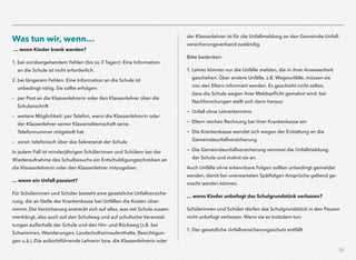 38
Was tun wir, wenn…
… wenn Kinder krank werden?
1. bei vorübergehendem Fehlen (bis zu 3 Tagen): Eine Information
an die Schule ist nicht erforderlich.
2. bei längerem Fehlen: Eine Information an die Schule ist
unbedingt nötig. Sie sollte erfolgen:
– per Post an die Klassenlehrerin oder den Klassenlehrer über die
Schulanschrift
– weitere Möglichkeit: per Telefon, wenn die Klassenlehrerin oder
der Klassenlehrer seiner Klassenelternschaft seine
Telefonnummer mitgeteilt hat
– sonst: telefonisch über das Sekretariat der Schule
In jedem Fall ist minderjährigen Schülerinnen und Schülern bei der
Wiederaufnahme des Schulbesuchs ein Entschuldigungsschreiben an
die Klassenlehrerin oder den Klassenlehrer mitzugeben.
… wenn ein Unfall passiert?
Für Schülerinnen und Schüler besteht eine gesetzliche Unfallversiche-
rung, die an Stelle der Krankenkasse bei Unfällen die Kosten über-
nimmt. Die Versicherung erstreckt sich auf alles, was mit Schule zusam-
menhängt, also auch auf den Schulweg und auf schulische Veranstal-
tungen außerhalb der Schule und den Hin- und Rückweg (z.B. bei
Schwimmen, Wanderungen, Landschulheimaufenthalte, Besichtigun-
gen u.ä.). Die aufsichtführende Lehrerin bzw. die Klassenlehrerin oder
der Klassenlehrer ist für die Unfallmeldung an den Gemeinde-Unfall-
versicherungsverband zuständig.
Bitte bedenken:
1. Lehrer können nur die Unfälle melden, die in ihrer Anwesenheit
geschehen. Über andere Unfälle, z.B. Wegeunfälle, müssen sie
von den Eltern informiert werden. Es geschieht nicht selten,
dass die Schule wegen ihrer Meldepﬂicht gemahnt wird; bei
Nachforschungen stellt sich dann heraus:
- Unfall ohne Lehrerkenntnis
- Eltern reichen Rechnung bei ihrer Krankenkasse ein
- Die Krankenkasse wendet sich wegen der Erstattung an die
Gemeindeunfallversicherung
- Die Gemeindeunfallversicherung vermisst die Unfallmeldung
der Schule und mahnt sie an.
Auch Unfälle ohne erkennbare Folgen sollten unbedingt gemeldet
werden, damit bei unerwarteten Spätfolgen Ansprüche geltend ge-
macht werden können.
… wenn Kinder unbefugt das Schulgrundstück verlassen?
Schülerinnen und Schüler dürfen das Schulgrundstück in den Pausen
nicht unbefugt verlassen. Wenn sie es trotzdem tun:
1. Der gesetzliche Unfallversicherungsschutz entfällt
 