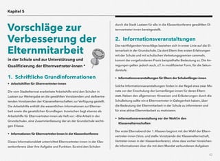 42
in der Schule und zur Unterstützung und
Qualiﬁzierung der Elternvertreter-innen *
1. Schriftliche Grundinformationen
• Arbeitshilfen für Elternvertreter-innen
Die vom Stadtelternrat erarbeitete Arbeitshilfe wird den Schulen in
Laatzen zur Weitergabe an die gewählten Vorsitzenden und stellvertre-
tenden Vorsitzenden der Klassenelternschaften zur Verfügung gestellt.
Die Arbeitshilfe enthält die wesentlichen Informationen zur Elternar-
beit sowie die gesetzlichen Grundlagen. Inzwischen liegt ebenso als
Arbeitshilfe für Elternvertreter-innen als Heft vor: »Die Arbeit in der
Grundschule«, eine Zusammenfassung der an der Grundschule wichti-
gen Erlasse.
• Informationen für Elternvertreter-innen in der Klassenkonferenz
Dieses Informationsblatt unterrichtet Elternvertreter-innen in der Klas-
senkonferenz über ihre Aufgabe und Funktion. Es wird den Schulen
durch die Stadt Laatzen für alle in die Klassenkonferenz gewählten El-
ternvertreter-innen bereitgestellt.
2. Informationsveranstaltungen
Die nachfolgenden Vorschläge beziehen sich in erster Linie auf die El-
ternarbeit in der Grundschule. Da dort Eltern ihre ersten Erfahrungen
mit der Schule und mit schulischen Vertretungsgremien sammeln,
kommt der vorgefundenen Praxis beispielhafte Bedeutung zu. Die An-
regungen gelten jedoch auch, z.T. in modiﬁzierter Form, für die Sekun-
darstufe.
• Informationsveranstaltungen für Eltern der Schulanfänger-innen
Solche Informationsveranstaltungen ﬁnden in der Regel etwa zwei Mo-
nate vor der Einschulung der Lernanfänger-innen für deren Eltern
statt. Neben den allgemeinen Hinweisen und Erläuterungen durch die
Schulleitung sollte ein-e Elternvertreter-in Gelegenheit haben, über
die Bedeutung der Elternmitarbeit in der Schule zu informieren und
für eine aktive Elternmitarbeit zu motivieren.
• Informationsveranstaltung vor der Wahl in den  
Klassenelternschaften
Der erste Elternabend der 1. Klassen beginnt mit der Wahl der Eltern-
vertreter-innen (Vors. und stellv. Vorsitzende der Klassenelternschaft,
Vertreter-innen in der Klassenkonferenz), ohne dass vorher hinreichen-
de Informationen über die mit dem Mandat verbundenen Aufgaben
Kapitel 5
Vorschläge zur
Verbesserung der
Elternmitarbeit
 